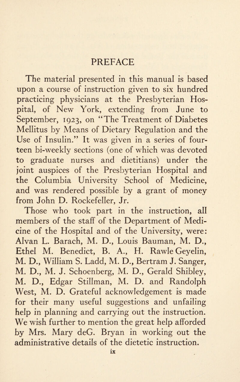 PREFACE The material presented in this manual is based upon a course of instruction given to six hundred practicing physicians at the Presbyterian Hos¬ pital, of New York, extending from June to September, 1923, on “The Treatment of Diabetes Mellitus by Means of Dietary Regulation and the Use of Insulin.” It was given in a series of four¬ teen bi-weekly sections (one of which was devoted to graduate nurses and dietitians) under the joint auspices of the Presbyterian Hospital and the Columbia University School of Medicine, and was rendered possible by a grant of money from John D. Rockefeller, Jr. Those who took part in the instruction, all members of the staff of the Department of Medi¬ cine of the Hospital and of the University, were: Alvan L. Barach, M. D., Louis Bauman, M. D., Ethel M. Benedict, B. A., H. Rawle Geyelin, M. D., William S. Ladd, M. D., Bertram J. Sanger, M. D., M. J. Schoenberg, M. D., Gerald Shibley, M. D., Edgar Stillman, M. D. and Randolph West, M. D. Grateful acknowledgement is made for their many useful suggestions and unfailing help in planning and carrying out the instruction. We wish further to mention the great help afforded by Mrs. Mary deG. Bryan in working out the administrative details of the dietetic instruction.