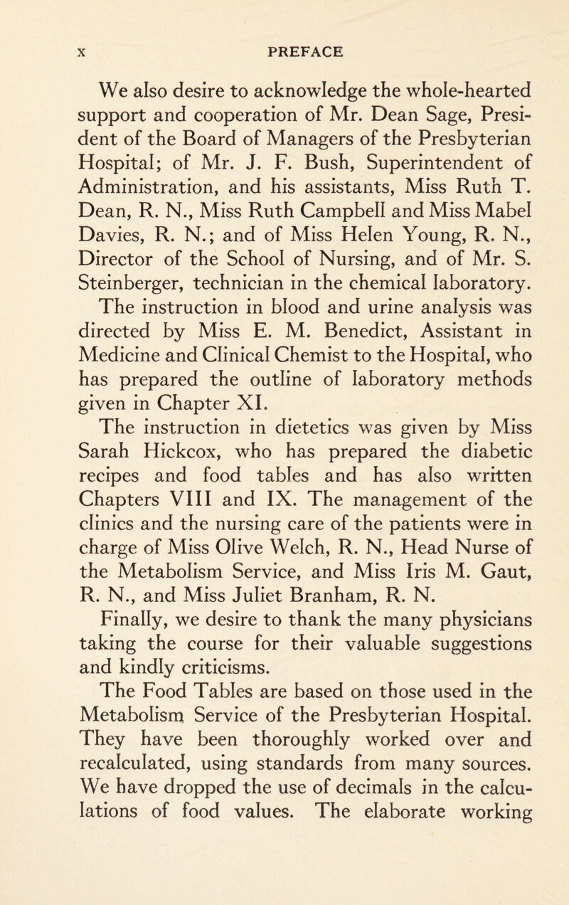 We also desire to acknowledge the whole-hearted support and cooperation of Mr. Dean Sage, Presi¬ dent of the Board of Managers of the Presbyterian Hospital; of Mr. J. F. Bush, Superintendent of Administration, and his assistants, Miss Ruth T. Dean, R. N., Miss Ruth Campbell and Miss Mabel Davies, R. N.; and of Miss Helen Young, R, N., Director of the School of Nursing, and of Mr. S. Steinberger, technician in the chemical laboratory. The instruction in blood and urine analysis was directed by Miss E. M. Benedict, Assistant in Medicine and Clinical Chemist to the Hospital, who has prepared the outline of laboratory methods given in Chapter XI. The instruction in dietetics was given by Miss Sarah Hickcox, who has prepared the diabetic recipes and food tables and has also written Chapters VIII and IX. The management of the clinics and the nursing care of the patients were in charge of Miss Olive Welch, R. N., Head Nurse of the Metabolism Service, and Miss Iris M. Gaut, R. N., and Miss Juliet Branham, R. N. Finally, we desire to thank the many physicians taking the course for their valuable suggestions and kindly criticisms. The Food Tables are based on those used in the Metabolism Service of the Presbyterian Hospital. They have been thoroughly worked over and recalculated, using standards from many sources. We have dropped the use of decimals in the calcu¬ lations of food values. The elaborate working