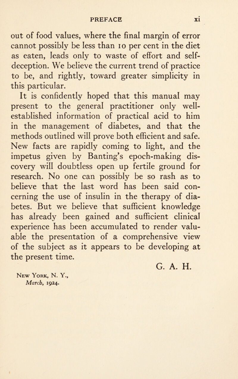 out of food values, where the final margin of error cannot possibly be less than io per cent in the diet as eaten, leads only to waste of effort and self- deception. We believe the current trend of practice to be, and rightly, toward greater simplicity in this particular. It is confidently hoped that this manual may present to the general practitioner only well- established information of practical acid to him in the management of diabetes, and that the methods outlined will prove both efficient and safe. New facts are rapidly coming to light, and the impetus given by Banting’s epoch-making dis¬ covery will doubtless open up fertile ground for research. No one can possibly be so rash as to believe that the last word has been said con¬ cerning the use of insulin in the therapy of dia¬ betes. But we believe that sufficient knowledge has already been gained and sufficient clinical experience has been accumulated to render valu¬ able the presentation of a comprehensive view of the subject as it appears to be developing at the present time. New York, N. Y., March, 1924. G. A. H.