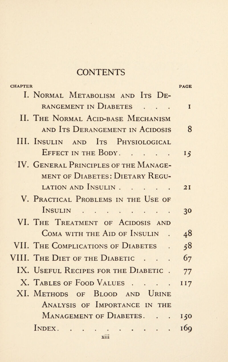 CONTENTS CHAPTER PAGE I. Normal Metabolism and Its De¬ rangement in Diabetes ... i II. The Normal Acid-base Mechanism and Its Derangement in Acidosis 8 III. Insulin and Its Physiological Effect in the Body.15 IV. General Principles of the Manage¬ ment of Diabetes: Dietary Regu¬ lation and Insulin.21 V. Practical Problems in the Use of Insulin.30 VI. The Treatment of Acidosis and Coma with the Aid of Insulin . 48 VII. The Complications of Diabetes . 58 VIII. The Diet of the Diabetic ... 67 IX. Useful Recipes for the Diabetic . 77 X. Tables of Food Values 117 XI. Methods of Blood and Urine Analysis of Importance in the Management of Diabetes. . . 150 Index.169