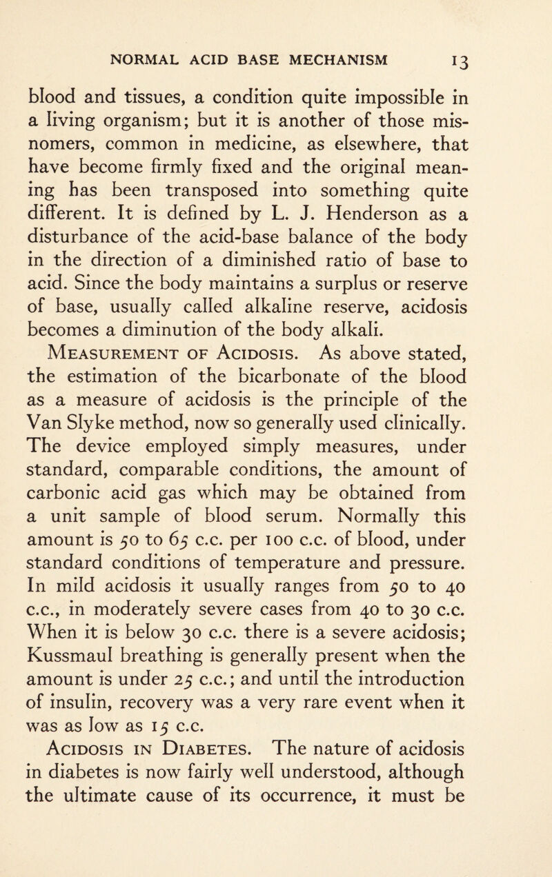 blood and tissues, a condition quite impossible in a living organism; but it is another of those mis¬ nomers, common in medicine, as elsewhere, that have become firmly fixed and the original mean¬ ing has been transposed into something quite different. It is defined by L. J. Henderson as a disturbance of the acid-base balance of the body in the direction of a diminished ratio of base to acid. Since the body maintains a surplus or reserve of base, usually called alkaline reserve, acidosis becomes a diminution of the body alkali. .Measurement of Acidosis. As above stated, the estimation of the bicarbonate of the blood as a measure of acidosis is the principle of the Van Slyke method, now so generally used clinically. The device employed simply measures, under standard, comparable conditions, the amount of carbonic acid gas which may be obtained from a unit sample of blood serum. Normally this amount is 50 to 65 c.c. per 100 c.c. of blood, under standard conditions of temperature and pressure. In mild acidosis it usually ranges from 50 to 40 c.c., in moderately severe cases from 40 to 30 c.c. When it is below 30 c.c. there is a severe acidosis; Kussmaul breathing is generally present when the amount is under 25 c.c.; and until the introduction of insulin, recovery was a very rare event when it was as low as 15 c.c. Acidosis in Diabetes. The nature of acidosis in diabetes is now fairly well understood, although the ultimate cause of its occurrence, it must be