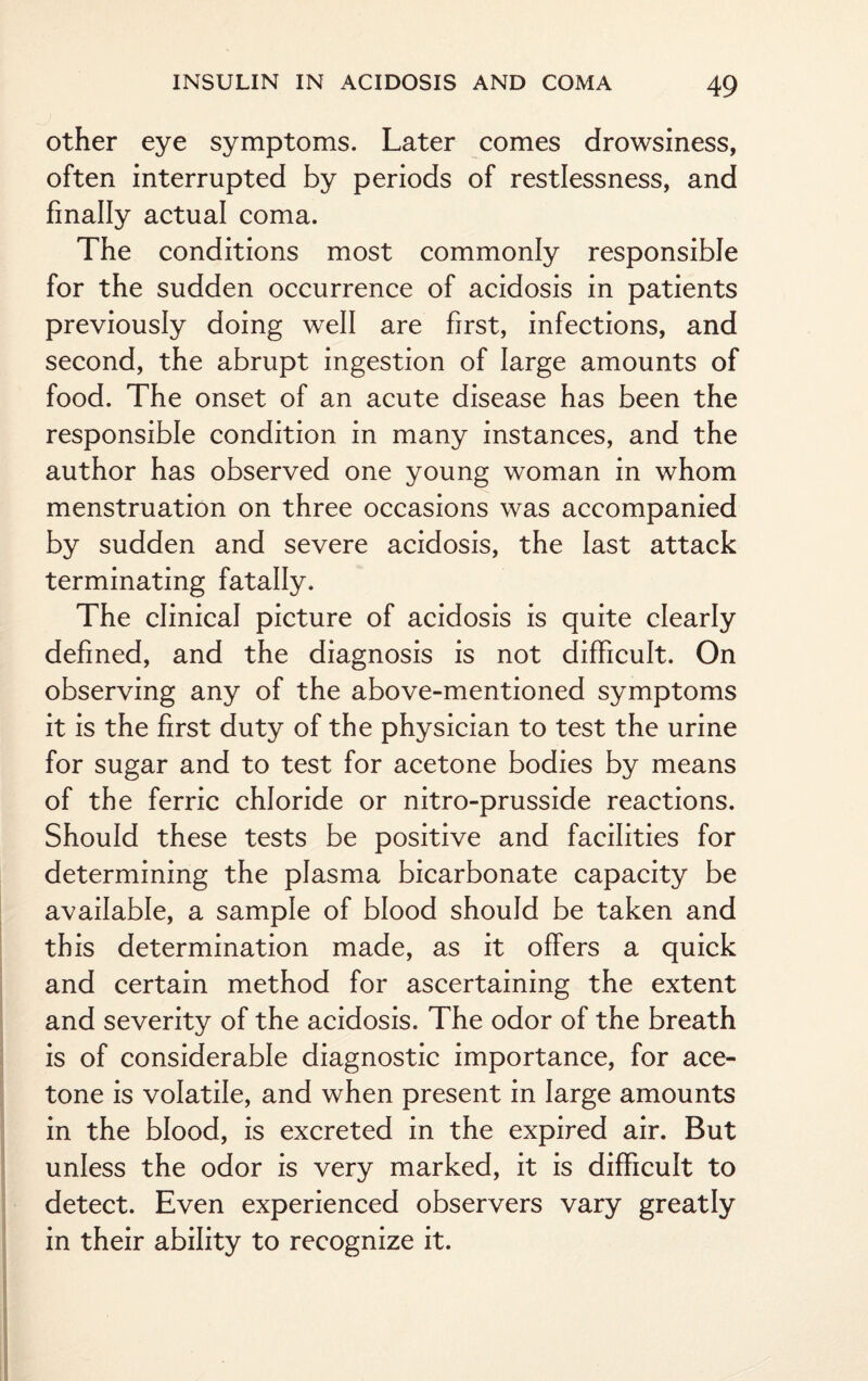 other eye symptoms. Later comes drowsiness, often interrupted by periods of restlessness, and finally actual coma. The conditions most commonly responsible for the sudden occurrence of acidosis in patients previously doing well are first, infections, and second, the abrupt ingestion of large amounts of food. The onset of an acute disease has been the responsible condition in many instances, and the author has observed one young woman in whom menstruation on three occasions was accompanied by sudden and severe acidosis, the last attack terminating fatally. The clinical picture of acidosis is quite clearly defined, and the diagnosis is not difficult. On observing any of the above-mentioned symptoms it is the first duty of the physician to test the urine for sugar and to test for acetone bodies by means of the ferric chloride or nitro-prusside reactions. Should these tests be positive and facilities for determining the plasma bicarbonate capacity be available, a sample of blood should be taken and this determination made, as it offers a quick and certain method for ascertaining the extent and severity of the acidosis. The odor of the breath is of considerable diagnostic importance, for ace¬ tone is volatile, and when present in large amounts in the blood, is excreted in the expired air. But unless the odor is very marked, it is difficult to detect. Even experienced observers vary greatly in their ability to recognize it.