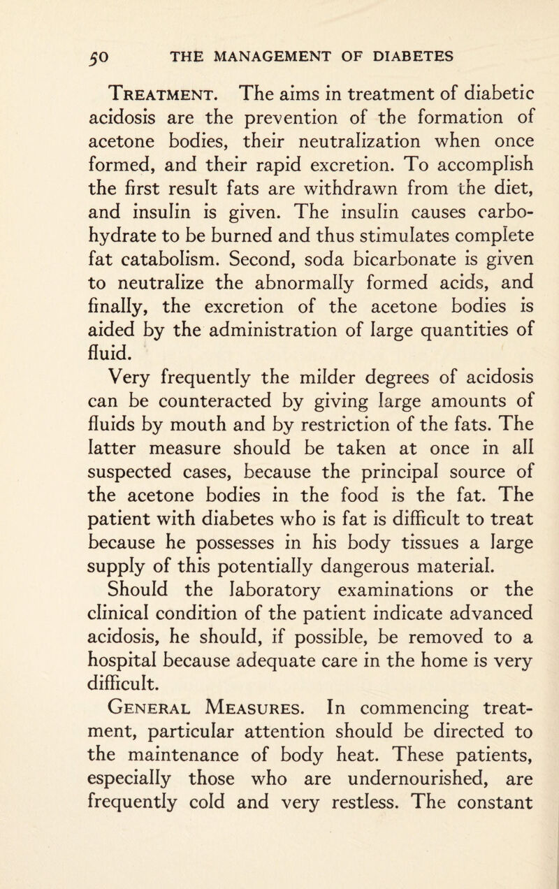 Treatment. The aims in treatment of diabetic acidosis are the prevention of the formation of acetone bodies, their neutralization when once formed, and their rapid excretion. To accomplish the first result fats are withdrawn from the diet, and insulin is given. The insulin causes carbo¬ hydrate to be burned and thus stimulates complete fat catabolism. Second, soda bicarbonate is given to neutralize the abnormally formed acids, and finally, the excretion of the acetone bodies is aided by the administration of large quantities of fluid. Very frequently the milder degrees of acidosis can be counteracted by giving large amounts of fluids by mouth and by restriction of the fats. The latter measure should be taken at once in all suspected cases, because the principal source of the acetone bodies in the food is the fat. The patient with diabetes who is fat is difficult to treat because he possesses in his body tissues a large supply of this potentially dangerous material. Should the laboratory examinations or the clinical condition of the patient indicate advanced acidosis, he should, if possible, be removed to a hospital because adequate care in the home is very difficult. General Measures. In commencing treat¬ ment, particular attention should be directed to the maintenance of body heat. These patients, especially those who are undernourished, are frequently cold and very restless. The constant