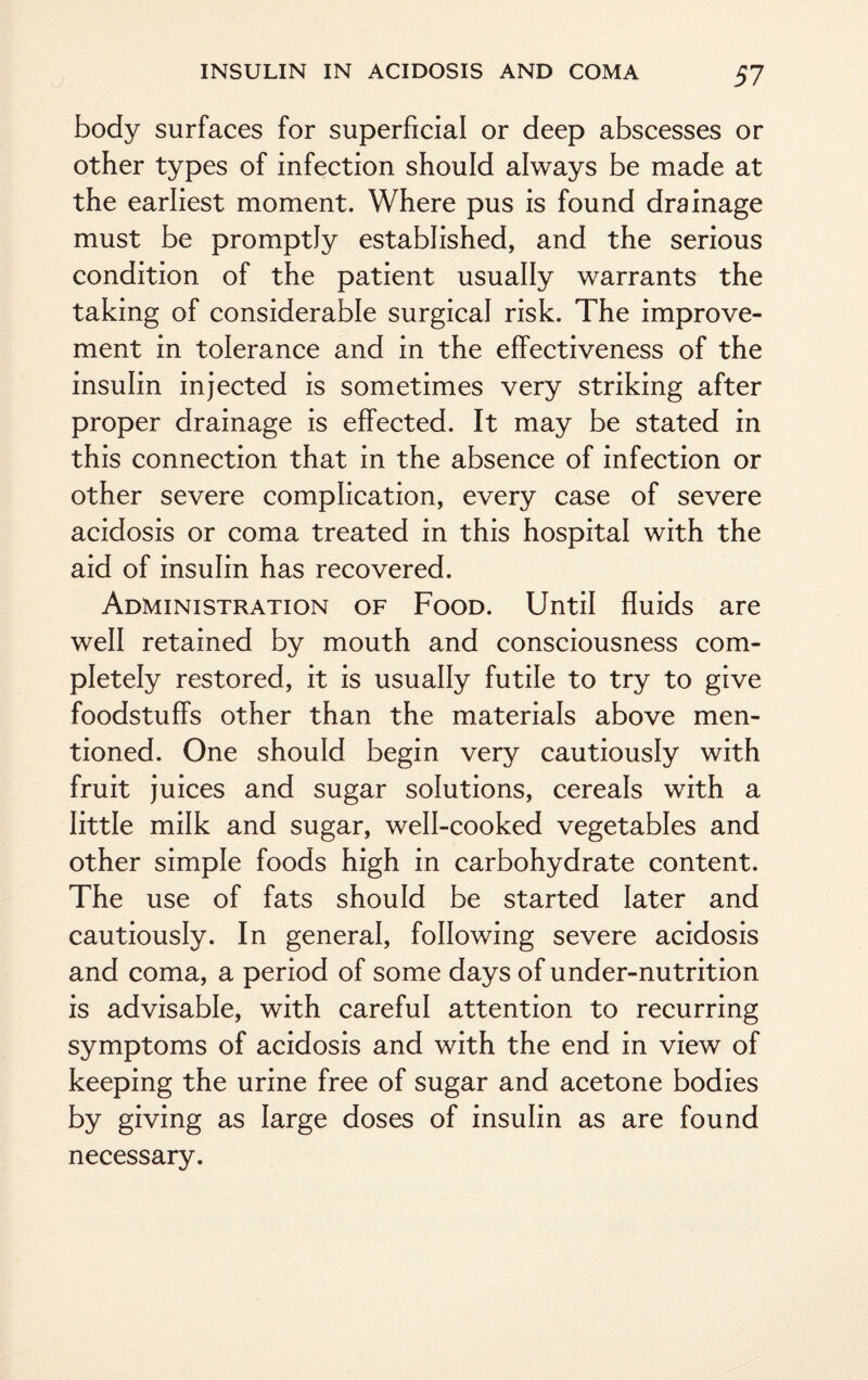 body surfaces for superficial or deep abscesses or other types of infection should always be made at the earliest moment. Where pus is found drainage must be promptly established, and the serious condition of the patient usually warrants the taking of considerable surgical risk. The improve¬ ment in tolerance and in the effectiveness of the insulin injected is sometimes very striking after proper drainage is effected. It may be stated in this connection that in the absence of infection or other severe complication, every case of severe acidosis or coma treated in this hospital with the aid of insulin has recovered. Administration of Food. Until fluids are well retained by mouth and consciousness com¬ pletely restored, it is usually futile to try to give foodstuffs other than the materials above men¬ tioned. One should begin very cautiously with fruit juices and sugar solutions, cereals with a little milk and sugar, well-cooked vegetables and other simple foods high in carbohydrate content. The use of fats should be started later and cautiously. In general, following severe acidosis and coma, a period of some days of under-nutrition is advisable, with careful attention to recurring symptoms of acidosis and with the end in view of keeping the urine free of sugar and acetone bodies by giving as large doses of insulin as are found necessary.