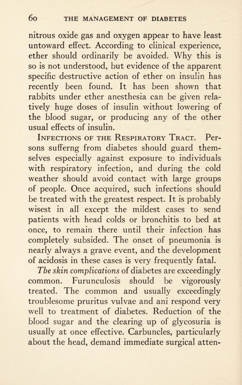 nitrous oxide gas and oxygen appear to have least untoward effect. According to clinical experience, ether should ordinarily be avoided. Why this is so is not understood, but evidence of the apparent specific destructive action of ether on insulin has recently been found. It has been shown that rabbits under ether anesthesia can be given rela¬ tively huge doses of insulin without lowering of the blood sugar, or producing any of the other usual effects of insulin. Infections of the Respiratory Tract. Per¬ sons sufferng from diabetes should guard them¬ selves especially against exposure to individuals with respiratory infection, and during the cold weather should avoid contact with large groups of people. Once acquired, such infections should be treated with the greatest respect. It is probably wisest in all except the mildest cases to send patients with head colds or bronchitis to bed at once, to remain there until their infection has completely subsided. The onset of pneumonia is nearly always a grave event, and the development of acidosis in these cases is very frequently fatal. The skin complications of diabetes are exceedingly common. Furunculosis should be vigorously treated. The common and usually exceedingly troublesome pruritus vulvae and ani respond very well to treatment of diabetes. Reduction of the blood sugar and the clearing up of glycosuria is usually at once effective. Carbuncles, particularly about the head, demand immediate surgical atten-