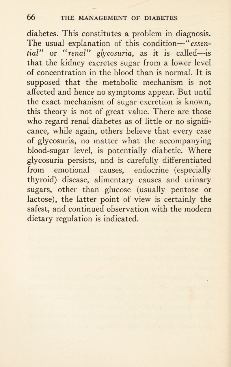 diabetes. This constitutes a problem in diagnosis. The usual explanation of this condition—“essen¬ tial” or “renal” glycosuria, as it is called—is that the kidney excretes sugar from a lower level of concentration in the blood than is normal. It is supposed that the metabolic mechanism is not affected and hence no symptoms appear. But until the exact mechanism of sugar excretion is known, this theory is not of great value. There are those who regard renal diabetes as of little or no signifi¬ cance, while again, others believe that every case of glycosuria, no matter what the accompanying blood-sugar level, is potentially diabetic. Where glycosuria persists, and is carefully differentiated from emotional causes, endocrine (especially thyroid) disease, alimentary causes and urinary sugars, other than glucose (usually pentose or lactose), the latter point of view is certainly the safest, and continued observation with the modern dietary regulation is indicated.