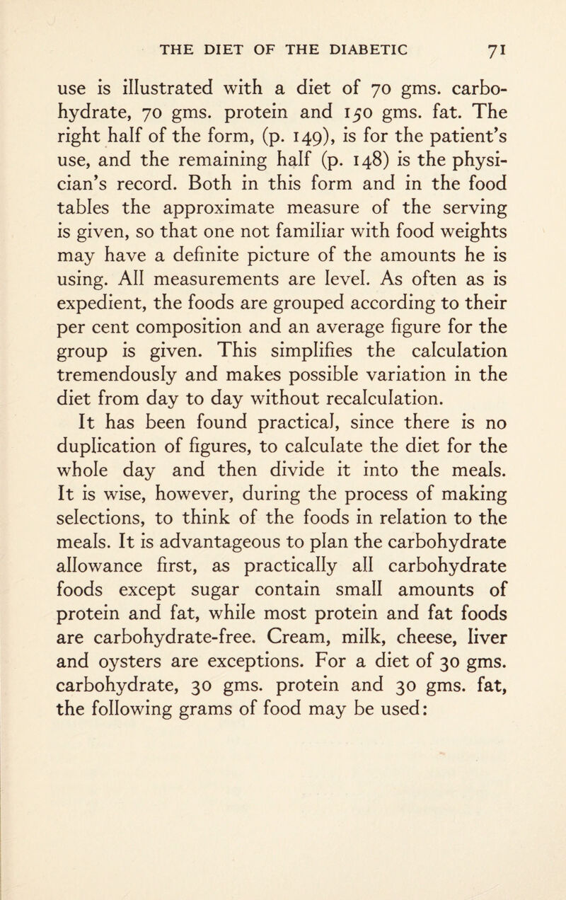 use is illustrated with a diet of 70 gms. carbo¬ hydrate, 70 gms. protein and 150 gms. fat. The right half of the form, (p. 149), is for the patient’s use, and the remaining half (p. 148) is the physi¬ cian’s record. Both in this form and in the food tables the approximate measure of the serving is given, so that one not familiar with food weights may have a definite picture of the amounts he is using. All measurements are level. As often as is expedient, the foods are grouped according to their per cent composition and an average figure for the group is given. This simplifies the calculation tremendously and makes possible variation in the diet from day to day without recalculation. It has been found practical, since there is no duplication of figures, to calculate the diet for the whole day and then divide it into the meals. It is wise, however, during the process of making selections, to think of the foods in relation to the meals. It is advantageous to plan the carbohydrate allowance first, as practically all carbohydrate foods except sugar contain small amounts of protein and fat, while most protein and fat foods are carbohydrate-free. Cream, milk, cheese, liver and oysters are exceptions. For a diet of 30 gms. carbohydrate, 30 gms. protein and 30 gms. fat, the following grams of food may be used: