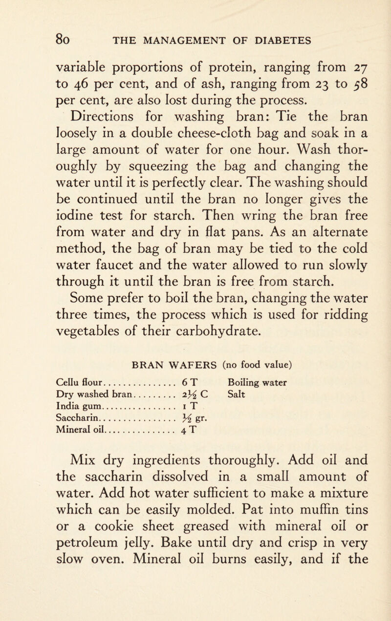 variable proportions of protein, ranging from 27 to 46 per cent, and of ash, ranging from 23 to 58 per cent, are also lost during the process. Directions for washing bran: Tie the bran loosely in a double cheese-cloth bag and soak in a large amount of water for one hour. Wash thor¬ oughly by squeezing the bag and changing the water until it is perfectly clear. The washing should be continued until the bran no longer gives the iodine test for starch. Then wring the bran free from water and dry in flat pans. As an alternate method, the bag of bran may be tied to the cold water faucet and the water allowed to run slowly through it until the bran is free from starch. Some prefer to boil the bran, changing the water three times, the process which is used for ridding vegetables of their carbohydrate. BRAN WAFERS (no food value) Cellu flour. .... 6 T Boiling water Dry washed bran. .... 2^C Salt India gum. .... i T Saccharin. - H gr. Mineral oil... .... 4 T Mix dry ingredients thoroughly. Add oil and the saccharin dissolved in a small amount of water. Add hot water sufficient to make a mixture which can be easily molded. Pat into muffin tins or a cookie sheet greased with mineral oil or petroleum jelly. Bake until dry and crisp in very slow oven. Mineral oil burns easily, and if the