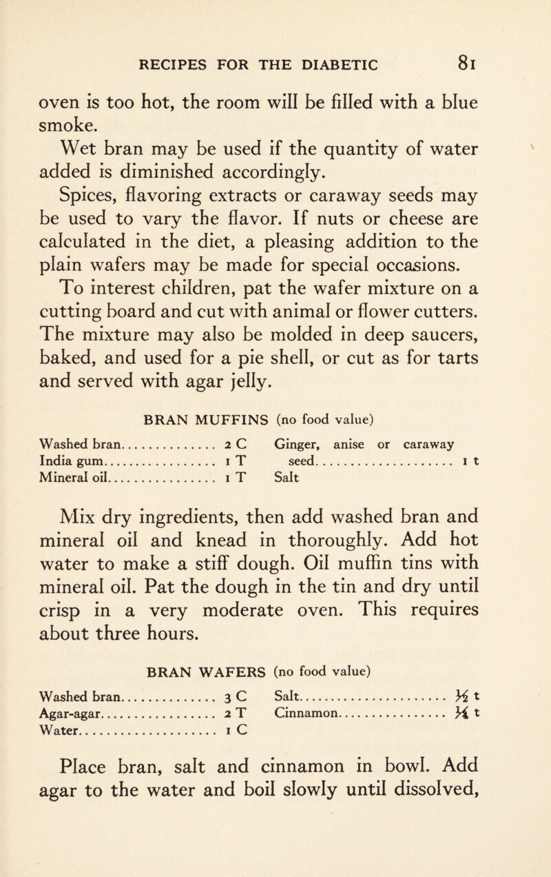 oven is too hot, the room will be filled with a blue smoke. Wet bran may be used if the quantity of water added is diminished accordingly. Spices, flavoring extracts or caraway seeds may be used to vary the flavor. If nuts or cheese are calculated in the diet, a pleasing addition to the plain wafers may be made for special occasions. To interest children, pat the wafer mixture on a cutting board and cut with animal or flower cutters. The mixture may also be molded in deep saucers, baked, and used for a pie shell, or cut as for tarts and served with agar jelly. BRAN MUFFINS (no food value) Washed bran. . 2 C Ginger, anise or caraway India gum. ...... i T seed. it Mineral oil. . i T Salt Mix dry ingredients, then add washed bran and mineral oil and knead in thoroughly. Add hot water to make a stiff dough. Oil muffin tins with mineral oil. Pat the dough in the tin and dry until crisp in a very moderate oven. This requires about three hours. BRAN WAFERS (no food value) Washed bran. ...... 3 C Salt. . Mt Agar-agar. . 2 T Cinnamon. .. H t Water. . i C Place bran, salt and cinnamon in bowl. Add agar to the water and boil slowly until dissolved,