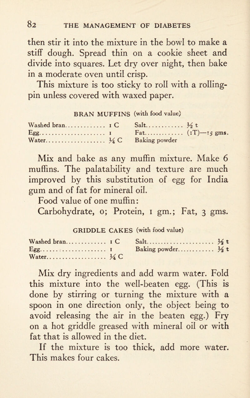 then stir it into the mixture in the bowl to make a stiff dough. Spread thin on a cookie sheet and divide into squares. Let dry over night, then bake in a moderate oven until crisp. This mixture is too sticky to roll with a rolling- pin unless covered with waxed paper. BRAN MUFFINS (with food value) Washed bran. i C Salt. % t Egg. i Fat. (iT)—15 gms. Water. ^ C Baking powder Mix and bake as any muffin mixture. Make 6 muffins. The palatability and texture are much improved by this substitution of egg for India gum and of fat for mineral oil. Food value of one muffin: Carbohydrate, 0; Protein, 1 gm.; Fat, 3 gms. GRIDDLE CAKES (with food value) Washed bran. i C Salt. ^ t Egg. 1 Baking powder. % t Water. 34 C Mix dry ingredients and add warm water. Fold this mixture into the well-beaten egg. (This is done by stirring or turning the mixture with a spoon in one direction only, the object being to avoid releasing the air in the beaten egg.) Fry on a hot griddle greased with mineral oil or with fat that is allowed in the diet. If the mixture is too thick, add more water. This makes four cakes.