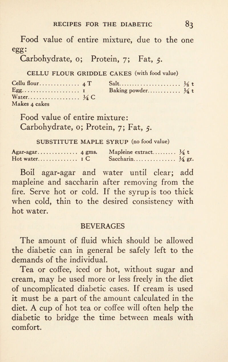 Food value of entire mixture, due to the one egg* Carbohydrate, o; Protein, 7; Fat, 5. CELLU FLOUR GRIDDLE CAKES (with food value) Cellu flour. 4T Salt. 3^ t Egg. i Baking powder. % t Water. Y C Makes 4 cakes Food value of entire mixture: Carbohydrate, o; Protein, 7; Fat, 5. SUBSTITUTE MAPLE SYRUP (no food value) Agar-agar. 4 gms. Mapleine extract. Y t Hot water. 1 C Saccharin. M gr- Boil agar-agar and water until clear; add mapleine and saccharin after removing from the fire. Serve hot or cold. If the syrup is too thick when cold, thin to the desired consistency with hot water. BEVERAGES The amount of fluid which should be allowed the diabetic can in general be safely left to the demands of the individual. Tea or coffee, iced or hot, without sugar and cream, may be used more or less freely in the diet of uncomplicated diabetic cases. If cream is used it must be a part of the amount calculated in the diet. A cup of hot tea or coffee will often help the diabetic to bridge the time between meals with comfort.