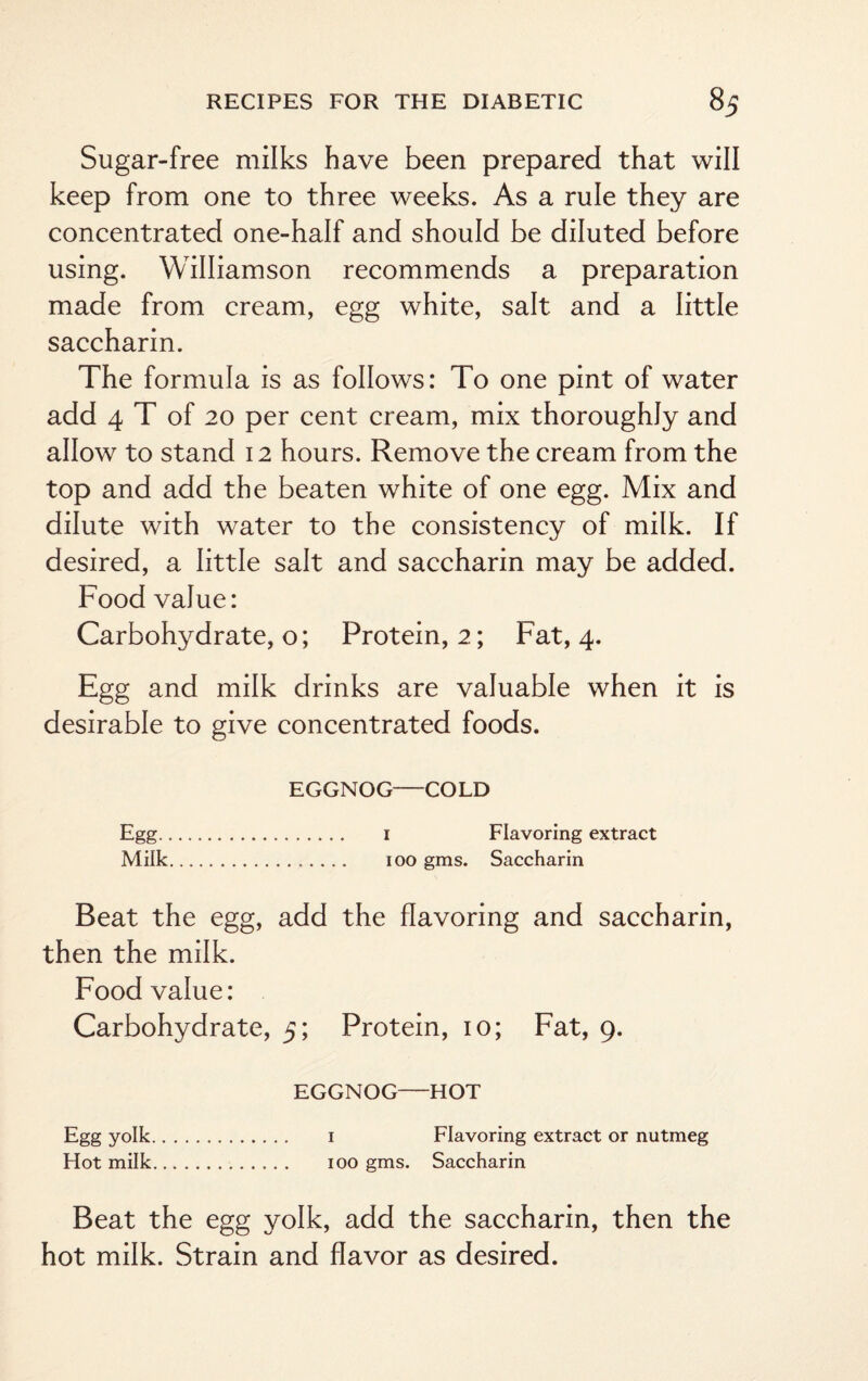 Sugar-free milks have been prepared that will keep from one to three weeks. As a rule they are concentrated one-half and should be diluted before using. Williamson recommends a preparation made from cream, egg white, salt and a little saccharin. The formula is as follows: To one pint of water add 4 T of 20 per cent cream, mix thoroughly and allow to stand 12 hours. Remove the cream from the top and add the beaten white of one egg. Mix and dilute with water to the consistency of milk. If desired, a little salt and saccharin may be added. Food value: Carbohydrate, o; Protein, 2; Fat, 4. Egg and milk drinks are valuable when it is desirable to give concentrated foods. EGGNOG—COLD Egg. 1 Flavoring extract Milk. 100 gms. Saccharin Beat the egg, add the flavoring and saccharin, then the milk. Food value: Carbohydrate, 5; Protein, 10; Fat, 9. EGGNOG—HOT Egg yolk. 1 Flavoring extract or nutmeg Hot milk. 100 gms. Saccharin Beat the egg yolk, add the saccharin, then the hot milk. Strain and flavor as desired.