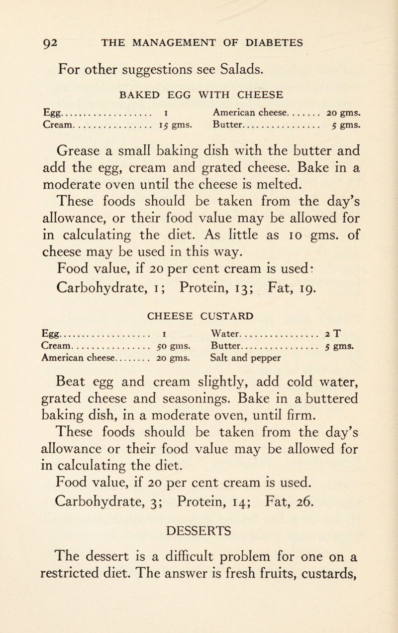 For other suggestions see Salads. BAKED EGG WITH CHEESE Egg. i American cheese. 20 gms. Cream. 15 gms. Butter. 5 gms. Grease a small baking dish with the butter and add the egg, cream and grated cheese. Bake in a moderate oven until the cheese is melted. These foods should be taken from the day’s allowance, or their food value may be allowed for in calculating the diet. As little as io gms. of cheese may be used in this way. Food value, if 20 per cent cream is used: Carbohydrate, 1; Protein, 13; Fat, 19. CHEESE CUSTARD Egg. i Water. 2 T Cream. 50 gms. Butter. 5 gms. American cheese. 20 gms. Salt and pepper Beat egg and cream slightly, add cold water, grated cheese and seasonings. Bake in a buttered baking dish, in a moderate oven, until firm. These foods should be taken from the day’s allowance or their food value may be allowed for in calculating the diet. Food value, if 20 per cent cream is used. Carbohydrate, 3; Protein, 14; Fat, 26. DESSERTS The dessert is a difficult problem for one on a restricted diet. The answer is fresh fruits, custards,