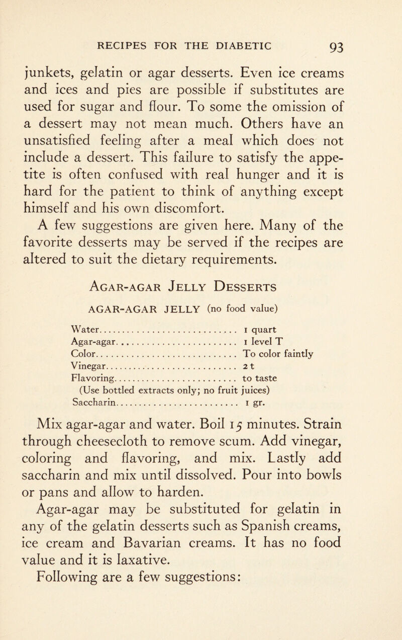 junkets, gelatin or agar desserts. Even ice creams and ices and pies are possible if substitutes are used for sugar and flour. To some the omission of a dessert may not mean much. Others have an unsatisfied feeling after a meal which does not include a dessert. This failure to satisfy the appe¬ tite is often confused with real hunger and it is hard for the patient to think of anything except himself and his own discomfort. A few suggestions are given here. Many of the favorite desserts may be served if the recipes are altered to suit the dietary requirements. Agar-agar Jelly Desserts AGAR-AGAR JELLY (no food value) Water. i quart Agar-agar. i level T Color. To color faintly Vinegar. 2 t Flavoring. to taste (Use bottled extracts only; no fruit juices) Saccharin.. 1 gr. Mix agar-agar and water. Boil 15 minutes. Strain through cheesecloth to remove scum. Add vinegar, coloring and flavoring, and mix. Lastly add saccharin and mix until dissolved. Pour into bowls or pans and allow to harden. Agar-agar may be substituted for gelatin in any of the gelatin desserts such as Spanish creams, ice cream and Bavarian creams. It has no food value and it is laxative. Following are a few suggestions: