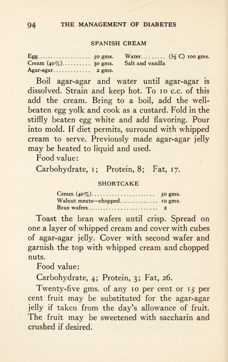 SPANISH CREAM Egg. 50 gms. Water.... (HC) 100 gms. Cream (40%). 30 gms. Salt and vanilla Agar-agar. 2 gms. Boil agar-agar and water until agar-agar is dissolved. Strain and keep hot. To io c.c. of this add the cream. Bring to a boil, add the well- beaten egg yolk and cook as a custard. Fold in the stiffly beaten egg white and add flavoring. Pour into mold. If diet permits, surround with whipped cream to serve. Previously made agar-agar jelly may be heated to liquid and used. Food value: Carbohydrate, i; Protein, 8; Fat, 17. SHORTCAKE Cream (40%). 50 gms. Walnut meats—-chopped. 10 gms. Bran wafers. 2 Toast the bran wafers until crisp. Spread on one a layer of whipped cream and cover with cubes of agar-agar jelly. Cover with second wafer and garnish the top with whipped cream and chopped nuts. Food value: Carbohydrate, 4; Protein, 3; Fat, 26. Twenty-five gms. of any 10 per cent or 15 per cent fruit may be substituted for the agar-agar jelly if taken from the day’s allowance of fruit. The fruit may be sweetened with saccharin and crushed if desired.