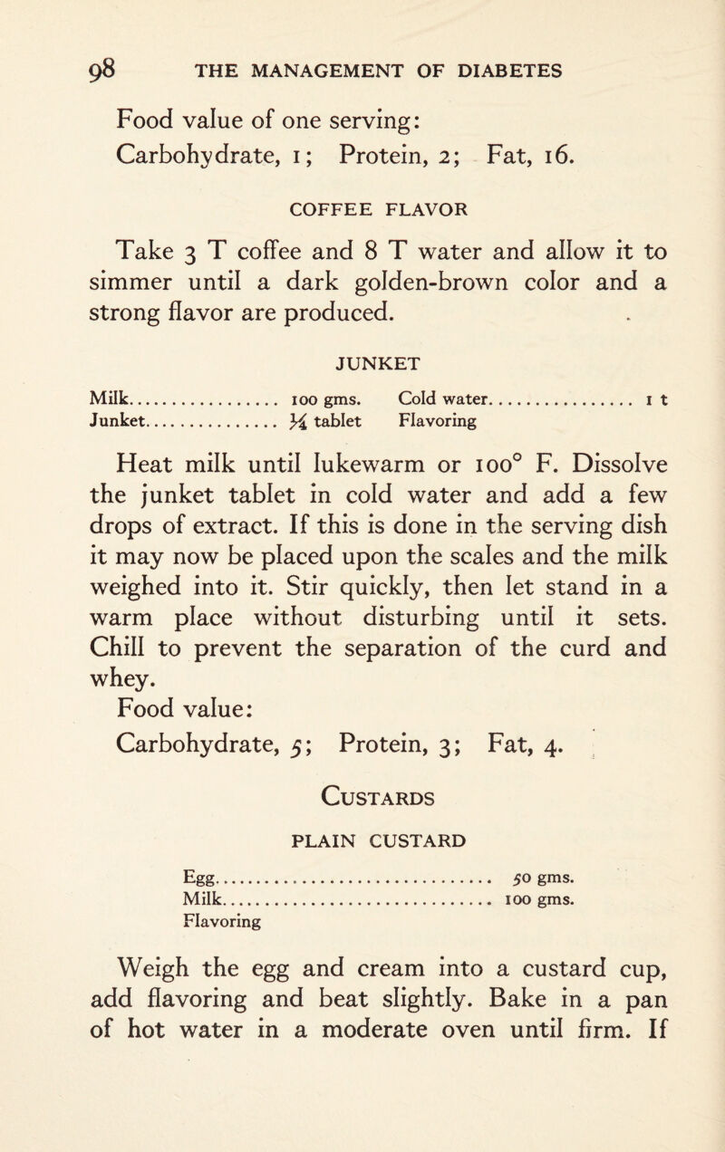 Food value of one serving: Carbohydrate, i; Protein, 2; Fat, 16. COFFEE FLAVOR Take 3 T coffee and 8 T water and allow it to simmer until a dark golden-brown color and a strong flavor are produced. JUNKET Milk. 100 gms. Cold water. it Junket. tablet Flavoring Heat milk until lukewarm or ioo° F. Dissolve the junket tablet in cold water and add a few drops of extract. If this is done in the serving dish it may now be placed upon the scales and the milk weighed into it. Stir quickly, then let stand in a warm place without disturbing until it sets. Chill to prevent the separation of the curd and whey. Food value: Carbohydrate, 5; Protein, 3; Fat, 4. Custards plain custard Egg... 50 gms. Milk. 100 gms. Flavoring Weigh the egg and cream into a custard cup, add flavoring and beat slightly. Bake in a pan of hot water in a moderate oven until firm. If