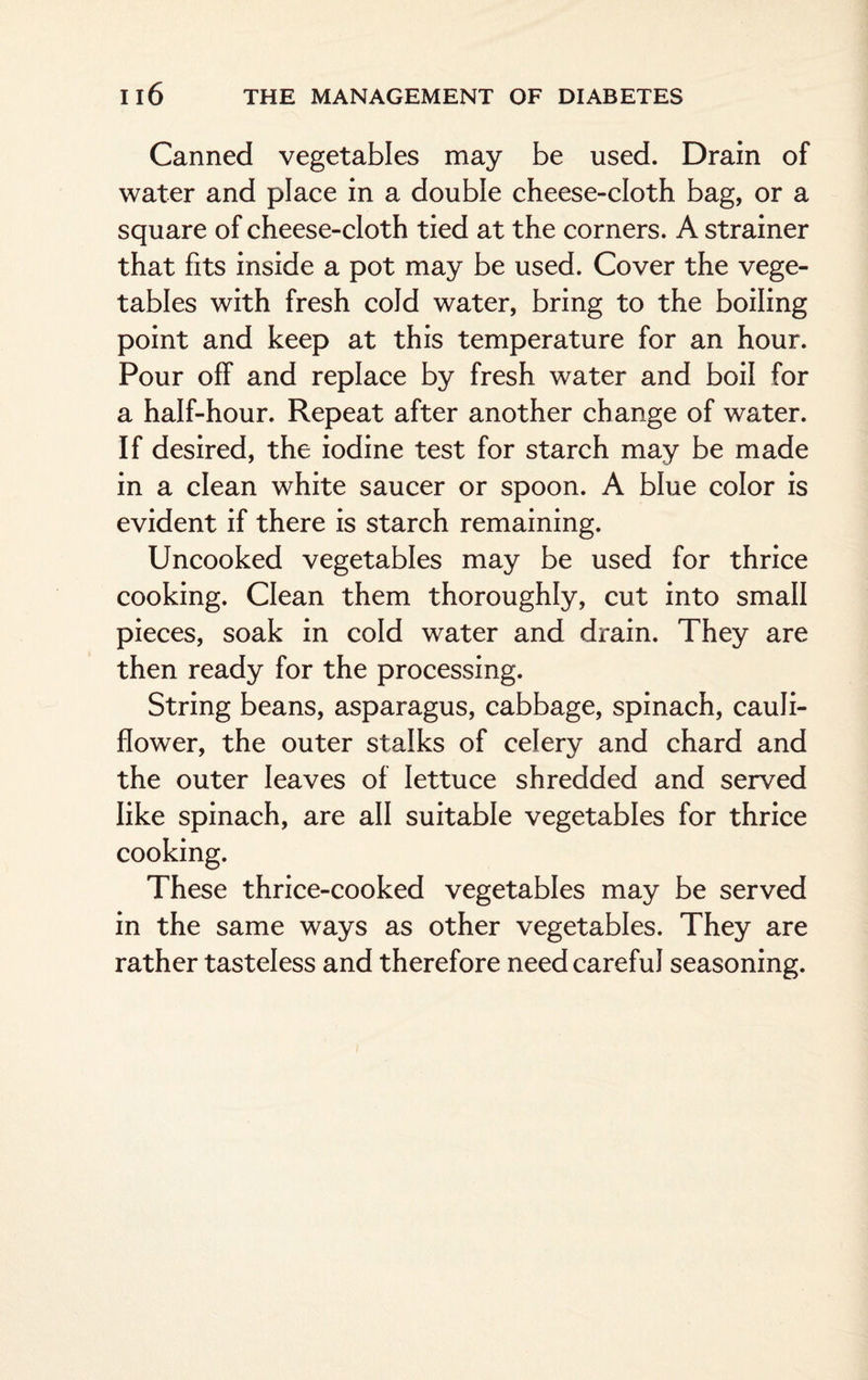 Canned vegetables may be used. Drain of water and place in a double cheese-cloth bag, or a square of cheese-cloth tied at the corners. A strainer that fits inside a pot may be used. Cover the vege¬ tables with fresh cold water, bring to the boiling point and keep at this temperature for an hour. Pour off and replace by fresh water and boil for a half-hour. Repeat after another change of water. If desired, the iodine test for starch may be made in a clean white saucer or spoon. A blue color is evident if there is starch remaining. Uncooked vegetables may be used for thrice cooking. Clean them thoroughly, cut into small pieces, soak in cold water and drain. They are then ready for the processing. String beans, asparagus, cabbage, spinach, cauli¬ flower, the outer stalks of celery and chard and the outer leaves of lettuce shredded and served like spinach, are all suitable vegetables for thrice cooking. These thrice-cooked vegetables may be served in the same ways as other vegetables. They are rather tasteless and therefore need careful seasoning.