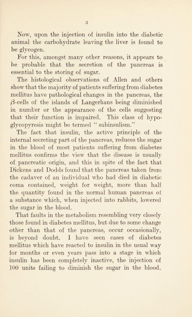 Now, upon the injection of insulin into the diabetic animal the carbohydrate leaving the liver is found to be glycogen. For this, amongst many other reasons, it appears to be probable that the secretion of the pancreas is essential to the storing of sugar. The histological observations of Allen and others show that the majority of patients suffering from diabetes mellitus have pathological changes in the pancreas, the /3-cells of the islands of Langerhans being diminished in number or the appearance of the cells suggesting that their function is impaired. This class of hypo- glycopyresis might be termed “ subinsulism.” The fact that insulin, the active principle of the internal secreting part of the pancreas, reduces the sugar in the blood of most patients suffering from diabetes mellitus confirms the view that the disease is usually of pancreatic origin, and this in spite of the fact that Dickens and Dodds found that the pancreas taken from the cadaver of an individual who had died in diabetic coma contained, weight for weight, more than half the quantity found in the normal human pancreas of a substance which, when injected into rabbits, lowered the sugar in the blood. That faults in the metabolism resembling very closely those found in diabetes mellitus, but due to some change other than that of the pancreas, occur occasionally, is beyond doubt. I have seen cases of diabetes mellitus which have reacted to insulin in the usual way for months or even years pass into a stage in which insulin has been completely inactive, the injection of 100 units failing to diminish the sugar in the blood.