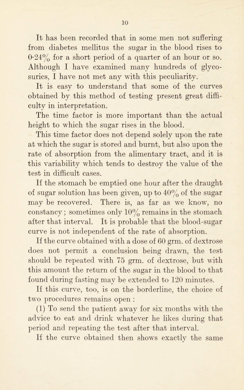 It has been recorded that in some men not suffering from diabetes mellitus the sugar in the blood rises to 0-24% for a short period of a quarter of an hour or so. Although I have examined many hundreds of glyco- surics, I have not met any with this peculiarity. It is easy to understand that some of the curves obtained by this method of testing present great diffi¬ culty in interpretation. The time factor is more important than the actual height to which the sugar rises in the blood. This time factor does not depend solely upon the rate at which the sugar is stored and burnt, but also upon the rate of absorption from the alimentary tract, and it is this variability which tends to destroy the value of the test in difficult cases. If the stomach be emptied one hour after the draught of sugar solution has been given, up to 40% of the sugar may be recovered. There is, as far as we know, no constancy; sometimes only 10% remains in the stomach after that interval. It is probable that the blood-sugar curve is not independent of the rate of absorption. If the curve obtained with a dose of 60 grm. of dextrose does not permit a conclusion being drawn, the test should be repeated with 75 grm. of dextrose, but with this amount the return of the sugar in the blood to that found during fasting may be extended to 120 minutes. If this curve, too, is on the borderline, the choice of two procedures remains open : (1) To send the patient away for six months with the advice to eat and drink whatever he likes during that period and repeating the test after that interval. If the curve obtained then shows exactly the same