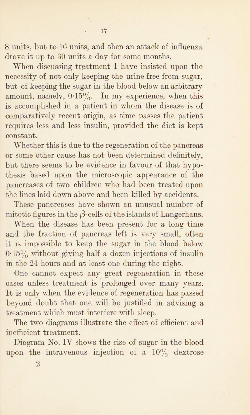 8 units, but to 16 units, and then an attack of influenza drove it up to 30 units a day for some months. When discussing treatment I have insisted upon the necessity of not only keeping the urine free from sugar, but of keeping the sugar in the blood below an arbitrary amount, namely, 0-15%. In my experience, when this is accomplished in a patient in whom the disease is of comparatively recent origin, as time passes the patient requires less and less insulin, provided the diet is kept constant. Whether this is due to the regeneration of the pancreas or some other cause has not been determined definitely, but there seems to be evidence in favour of that hypo¬ thesis based upon the microscopic appearance of the pancreases of two children who had been treated upon the lines laid down above and been killed by accidents. These pancreases have shown an unusual number of mitotic figures in the f3-cells of the islands of Langerhans. When the disease has been present for a long time and the fraction of pancreas left is very small, often it is impossible to keep the sugar in the blood below 0-15% without giving half a dozen injections of insulin in the 24 hours and at least one during the night. One cannot expect any great regeneration in these cases unless treatment is prolonged over many years. It is only when the evidence of regeneration has passed beyond doubt that one will be justified in advising a treatment which must interfere with sleep. The two diagrams illustrate the effect of efficient and inefficient treatment. Diagram No. IY shows the rise of sugar in the blood upon the intravenous injection of a 10% dextrose 2