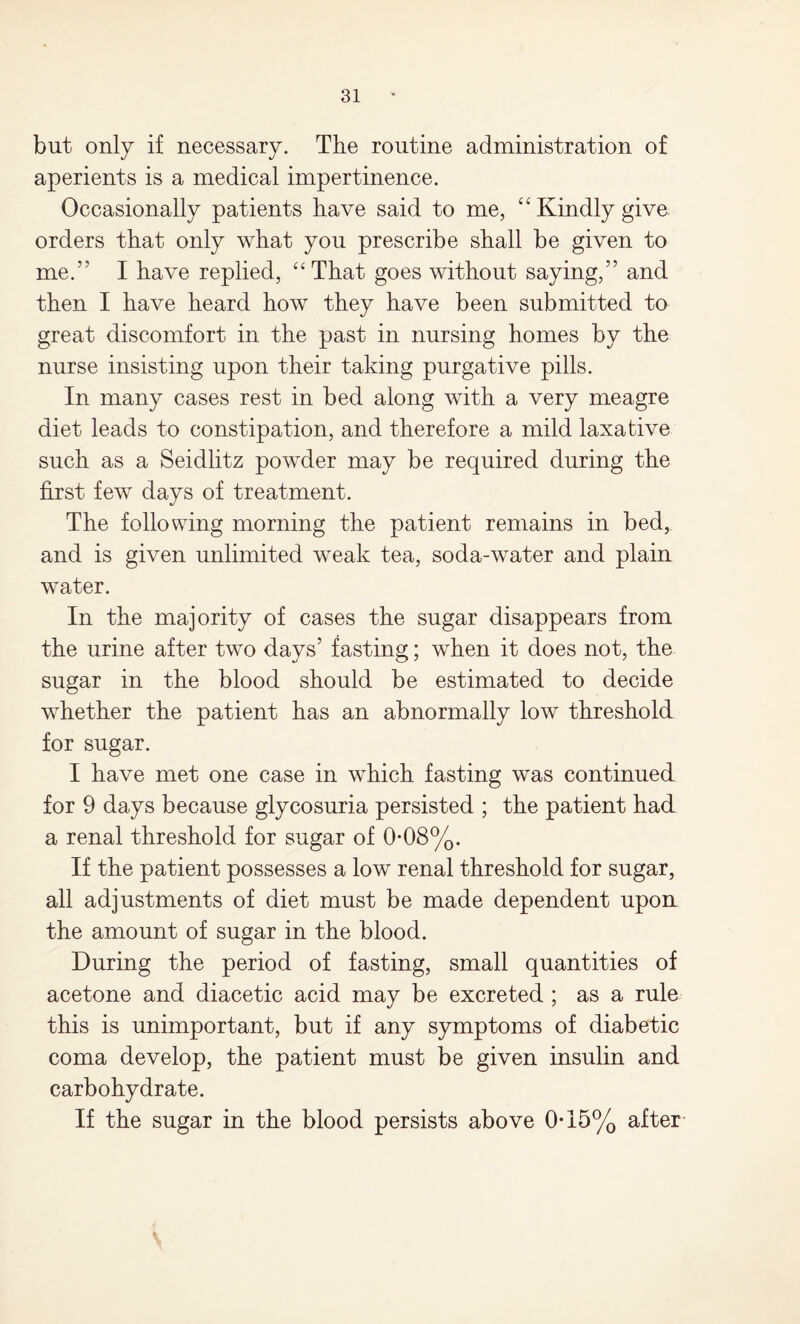 but only if necessary. The routine administration of aperients is a medical impertinence. Occasionally patients have said to me, “ Kindly give orders that only what you prescribe shall be given to me.” I have replied, “That goes without saying,” and then I have heard how they have been submitted to great discomfort in the past in nursing homes by the nurse insisting upon their taking purgative pills. In many cases rest in bed along with a very meagre diet leads to constipation, and therefore a mild laxative such as a Seidlitz powder may be required during the first few days of treatment. The following morning the patient remains in bed, and is given unlimited wTeak tea, soda-water and plain wTater. In the majority of cases the sugar disappears from the urine after two days’ fasting; wThen it does not, the sugar in the blood should be estimated to decide whether the patient has an abnormally low threshold for sugar. I have met one case in which fasting was continued for 9 days because glycosuria persisted ; the patient had a renal threshold for sugar of 0*08%. If the patient possesses a low renal threshold for sugar, all adjustments of diet must be made dependent upon the amount of sugar in the blood. During the period of fasting, small quantities of acetone and diacetic acid may be excreted ; as a rule this is unimportant, but if any symptoms of diabetic coma develop, the patient must be given insulin and carbohydrate. If the sugar in the blood persists above 0-15% after