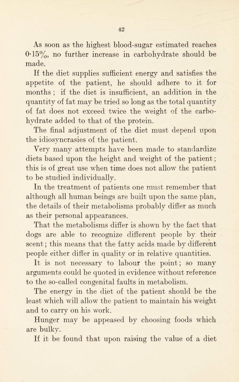 As soon as the highest blood-sugar estimated reaches 0-15%, no further increase in carbohydrate should be made. If the diet supplies sufficient energy and satisfies the appetite of the patient, he should adhere to it for months ; if the diet is insufficient, an addition in the quantity of fat may be tried so long as the total quantity of fat does not exceed twice the weight of the carbo¬ hydrate added to that of the protein. The final adjustment of the diet must depend upon the idiosyncrasies of the patient. Very many attempts have been made to standardize diets based upon the height and weight of the patient; this is of great use when time does not allow the patient to be studied individually. In the treatment of patients one must remember that although all human beings are built upon the same plan, the details of their metabolisms probably differ as much as their personal appearances. That the metabolisms differ is shown by the fact that dogs are able to recognize different people by their scent; this means that the fatty acids made by different people either differ in quality or in relative quantities. It is not necessary to labour the point; so many arguments could be quoted in evidence without reference to the so-called congenital faults in metabolism. The energy in the diet of the patient should be the least which will allow the patient to maintain his weight and to carry on his work. Hunger may be appeased by choosing foods which are bulky. If it be found that upon raising the value of a diet