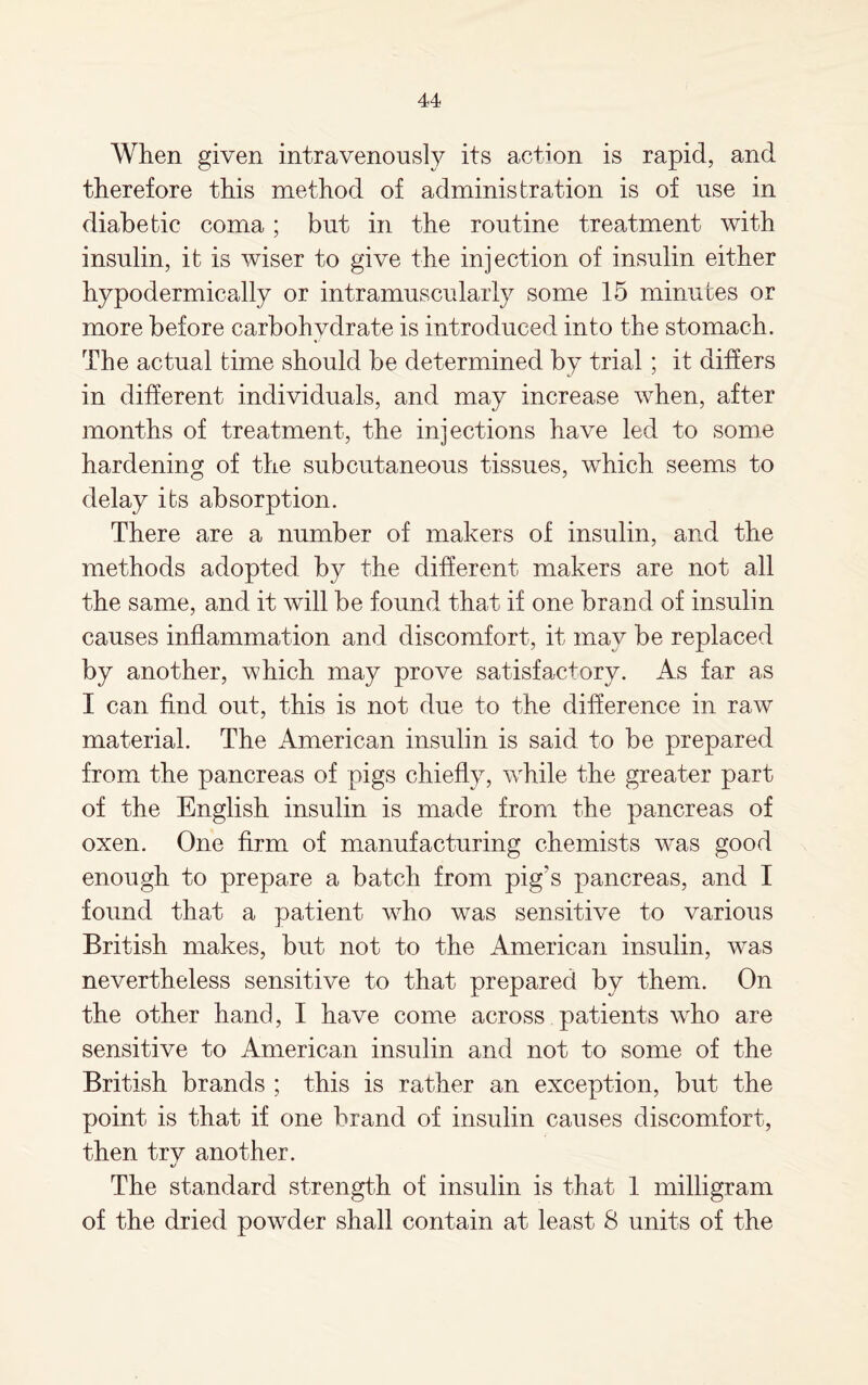 When given intravenously its action is rapid, and therefore this method of administration is of use in diabetic coma; but in the routine treatment with insulin, it is wiser to give the injection of insulin either hypodermically or intramuscularly some 15 minutes or more before carbohydrate is introduced into the stomach. The actual time should be determined by trial ; it differs in different individuals, and may increase when, after months of treatment, the injections have led to some hardening of the subcutaneous tissues, which seems to delay its absorption. There are a number of makers of insulin, and the methods adopted by the different makers are not all the same, and it will be found that if one brand of insulin causes inflammation and discomfort, it may be replaced by another, which may prove satisfactory. As far as I can find out, this is not due to the difference in raw material. The American insulin is said to be prepared from the pancreas of pigs chiefly, while the greater part of the English insulin is made from the pancreas of oxen. One firm of manufacturing chemists was good enough to prepare a batch from pig's pancreas, and I found that a patient who was sensitive to various British makes, but not to the American insulin, was nevertheless sensitive to that prepared by them. On the other hand, I have come across patients who are sensitive to American insulin and not to some of the British brands ; this is rather an exception, but the point is that if one brand of insulin causes discomfort, then try another. The standard strength of insulin is that 1 milligram of the dried powder shall contain at least 8 units of the