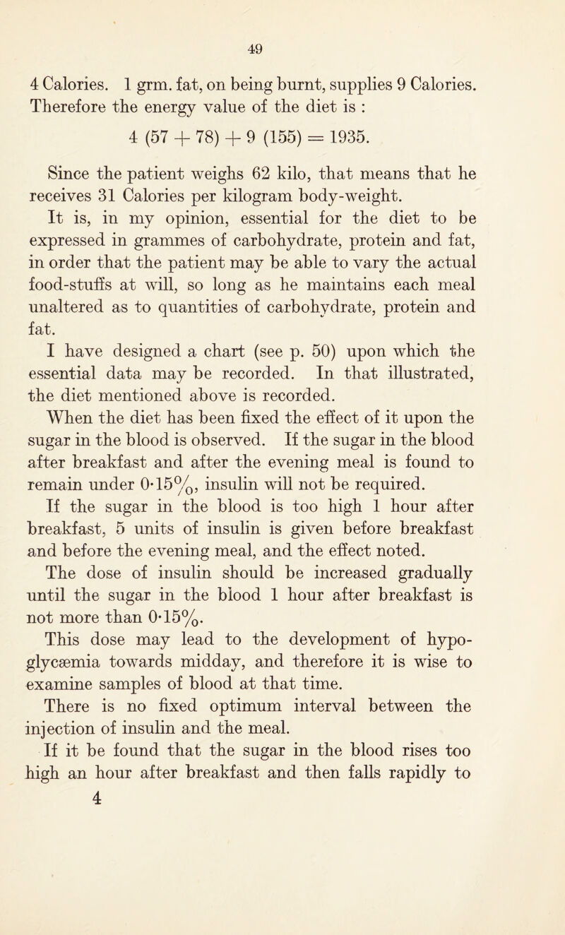 4 Calories. 1 grm. fat, on being burnt, supplies 9 Calories. Therefore the energy value of the diet is : 4 (57 + 78) + 9 (155) = 1935. Since the patient weighs 62 kilo, that means that he receives 31 Calories per kilogram body-weight. It is, in my opinion, essential for the diet to be expressed in grammes of carbohydrate, protein and fat, in order that the patient may be able to vary the actual food-stuffs at will, so long as he maintains each meal unaltered as to quantities of carbohydrate, protein and fat. I have designed a chart (see p. 50) upon which the essential data may be recorded. In that illustrated, the diet mentioned above is recorded. When the diet has been fixed the effect of it upon the sugar in the blood is observed. If the sugar in the blood after breakfast and after the evening meal is found to remain under 0*15%, insulin will not be required. If the sugar in the blood is too high 1 hour after breakfast, 5 units of insulin is given before breakfast and before the evening meal, and the effect noted. The dose of insulin should be increased gradually until the sugar in the blood 1 hour after breakfast is not more than 0T5%. This dose may lead to the development of hypo- glycsemia towards midday, and therefore it is wise to examine samples of blood at that time. There is no fixed optimum interval between the injection of insulin and the meal. If it be found that the sugar in the blood rises too high an hour after breakfast and then falls rapidly to 4