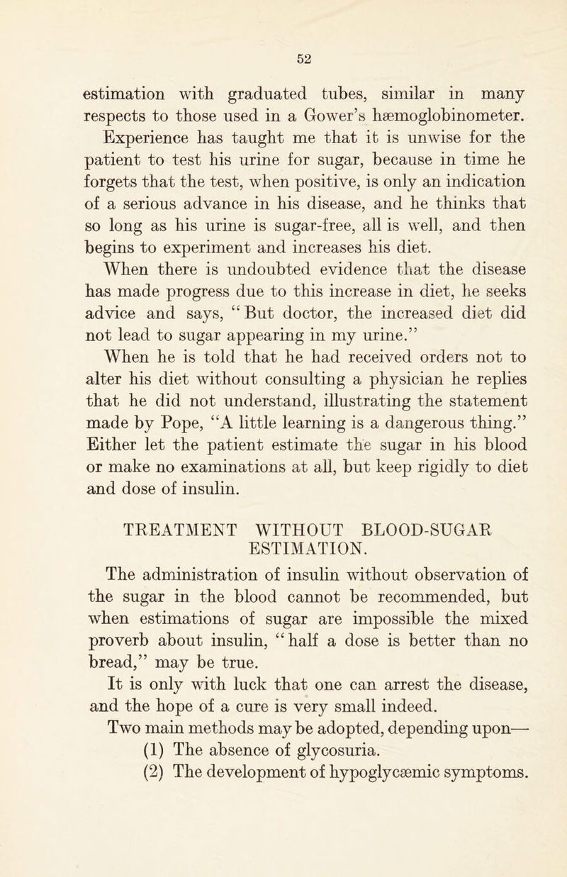 estimation with graduated tubes, similar in many respects to those used in a Gower’s hseinoglobinometer. Experience has taught me that it is unwise for the patient to test his urine for sugar, because in time he forgets that the test, when positive, is only an indication of a serious advance in his disease, and he thinks that so long as his urine is sugar-free, all is well, and then begins to experiment and increases his diet. When there is undoubted evidence that the disease has made progress due to this increase in diet, he seeks advice and says, “ But doctor, the increased diet did not lead to sugar appearing in my urine.” When he is told that he had received orders not to alter his diet without consulting a physician he replies that he did not understand, illustrating the statement made by Pope, “A little learning is a dangerous thing.” Either let the patient estimate the sugar in his blood or make no examinations at all, but keep rigidly to dieb and dose of insulin. TREATMENT WITHOUT BLOOD-SUGAR ESTIMATION. The administration of insulin without observation of the sugar in the blood cannot be recommended, but when estimations of sugar are impossible the mixed proverb about insulin, “ half a dose is better than no bread,” may be true. It is only with luck that one can arrest the disease, and the hope of a cure is very small indeed. Two main methods may be adopted, depending upon— (1) The absence of glycosuria. (2) The development of hypoglycsemic symptoms.