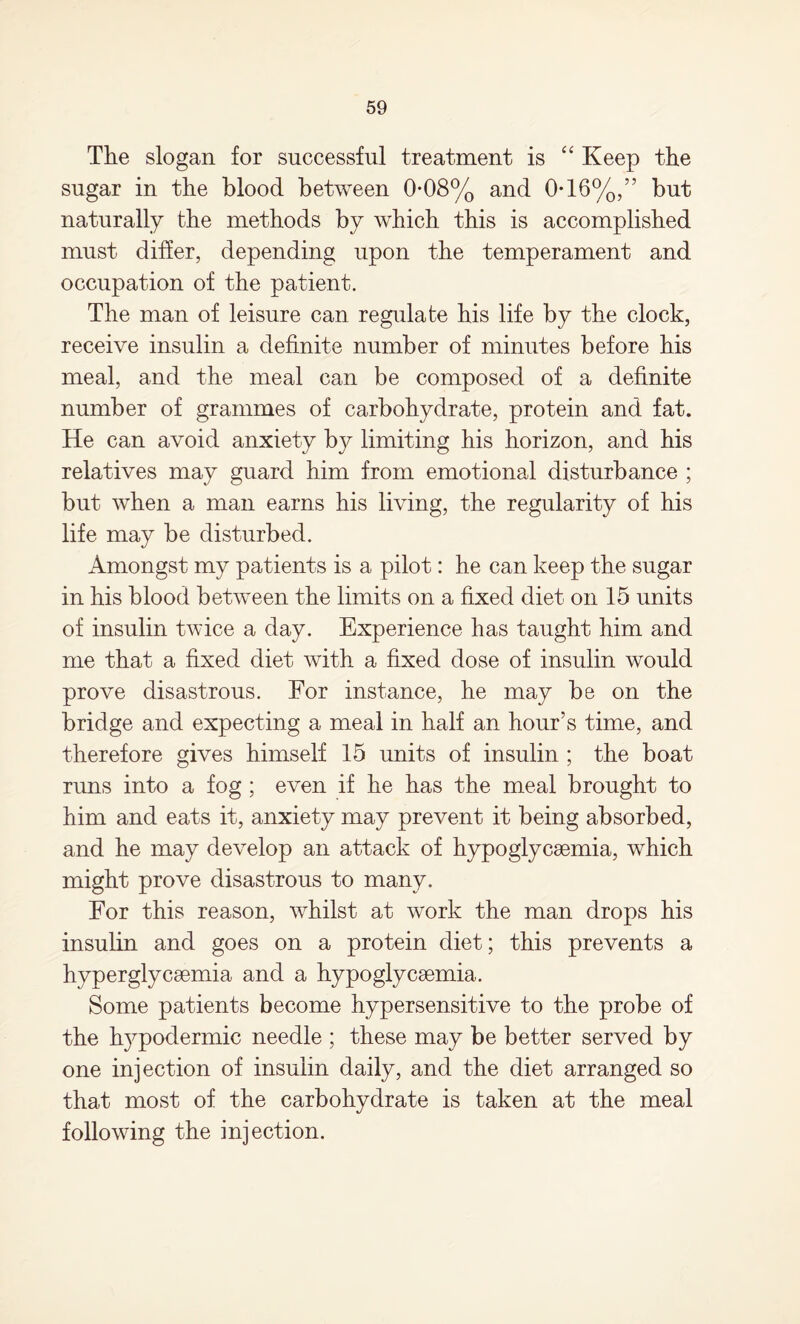 The slogan for successful treatment is “ Keep the sugar in the blood between 0*08% and 0-16%,” but naturally the methods by which this is accomplished must differ, depending upon the temperament and occupation of the patient. The man of leisure can regulate his life by the clock, receive insulin a definite number of minutes before his meal, and the meal can be composed of a definite number of grammes of carbohydrate, protein and fat. He can avoid anxiety by limiting his horizon, and his relatives may guard him from emotional disturbance ; but when a man earns his living, the regularity of his life may be disturbed. Amongst my patients is a pilot: he can keep the sugar in his blood between the limits on a fixed diet on 15 units of insulin twice a day. Experience has taught him and me that a fixed diet with a fixed dose of insulin would prove disastrous. For instance, he may be on the bridge and expecting a meal in half an hour’s time, and therefore gives himself 15 units of insulin ; the boat runs into a fog ; even if he has the meal brought to him and eats it, anxiety may prevent it being absorbed, and he may develop an attack of hypoglycsemia, which might prove disastrous to many. For this reason, whilst at work the man drops his insulin and goes on a protein diet; this prevents a hyperglycemia and a hypoglycemia. Some patients become hypersensitive to the probe of the hypodermic needle ; these may be better served by one injection of insulin daily, and the diet arranged so that most of the carbohydrate is taken at the meal following the injection.