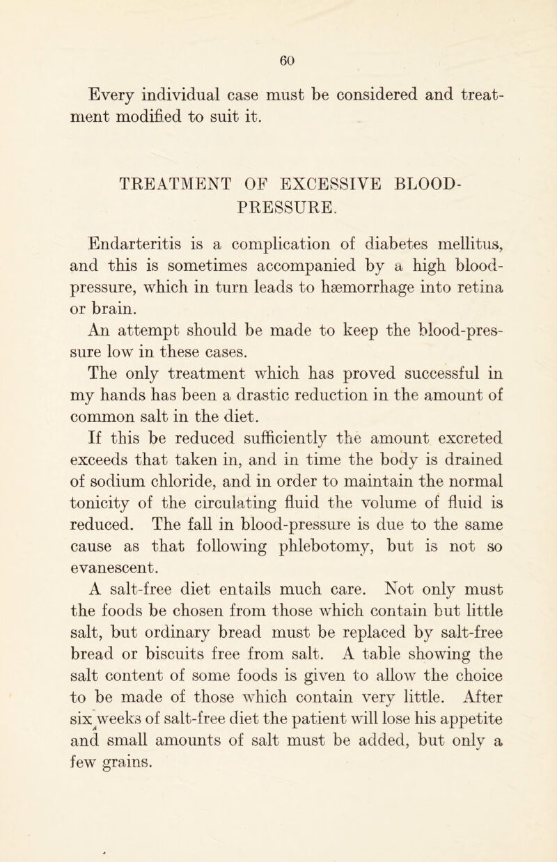 Every individual case must be considered and treat¬ ment modified to suit it. TREATMENT OF EXCESSIVE BLOOD- PRESSURE. Endarteritis is a complication of diabetes mellitus, and this is sometimes accompanied by a high blood- pressure, which in turn leads to haemorrhage into retina or brain. An attempt should be made to keep the blood-pres¬ sure low in these cases. The only treatment which has proved successful in my hands has been a drastic reduction in the amount of common salt in the diet. If this be reduced sufficiently the amount excreted exceeds that taken in, and in time the body is drained of sodium chloride, and in order to maintain the normal tonicity of the circulating fluid the volume of fluid is reduced. The fall in blood-pressure is due to the same cause as that following phlebotomy, but is not so evanescent. A salt-free diet entails much care. Not only must the foods be chosen from those which contain but little salt, but ordinary bread must be replaced by salt-free bread or biscuits free from salt. A table showing the salt content of some foods is given to allow the choice to be made of those which contain very little. After six weeks of salt-free diet the patient will lose his appetite and small amounts of salt must be added, but only a few grains.