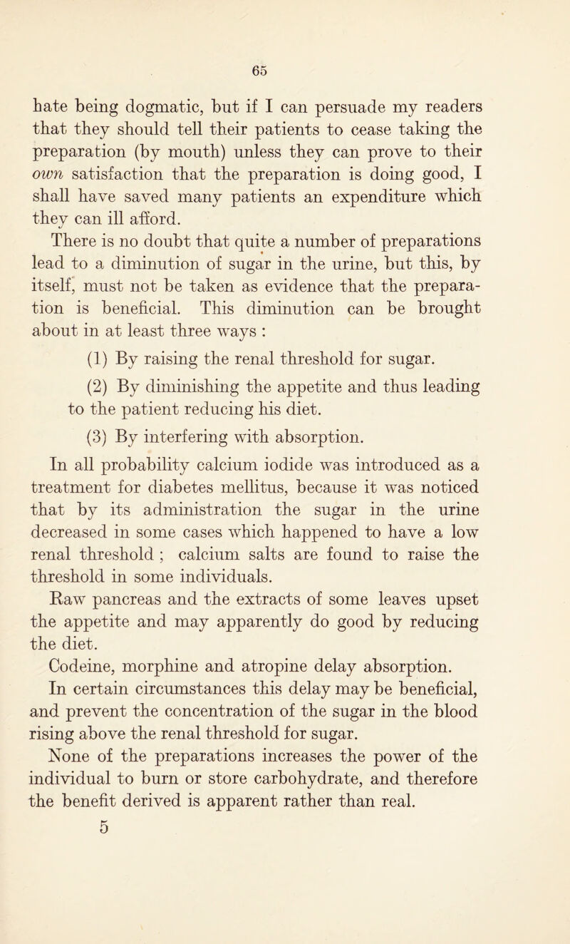 hate being dogmatic, but if I can persuade my readers that they should tell their patients to cease taking the preparation (by mouth) unless they can prove to their own satisfaction that the preparation is doing good, I shall have saved many patients an expenditure which thev can ill afford. %j There is no doubt that quite a number of preparations lead to a diminution of sugar in the urine, but this, by itself, must not be taken as evidence that the prepara¬ tion is beneficial. This diminution can be brought about in at least three ways : (1) By raising the renal threshold for sugar. (2) By diminishing the appetite and thus leading to the patient reducing his diet. (3) By interfering with absorption. In all probability calcium iodide was introduced as a treatment for diabetes mellitus, because it was noticed that by its administration the sugar in the urine decreased in some cases which happened to have a low renal threshold ; calcium salts are found to raise the threshold in some individuals. Raw pancreas and the extracts of some leaves upset the appetite and may apparently do good by reducing the diet. Codeine, morphine and atropine delay absorption. In certain circumstances this delay may be beneficial, and prevent the concentration of the sugar in the blood rising above the renal threshold for sugar. None of the preparations increases the power of the individual to burn or store carbohydrate, and therefore the benefit derived is apparent rather than real. 5