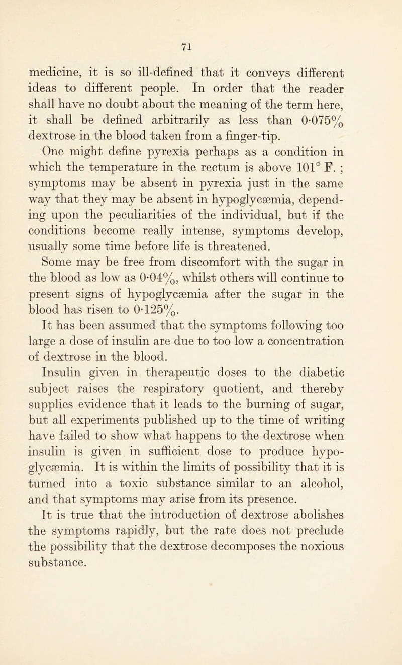 medicine, it is so ill-defined that it conveys different ideas to different people. In order that the reader shall have no doubt about the meaning of the term here, it shall be defined arbitrarily as less than 0*075% dextrose in the blood taken from a finger-tip. One might define pyrexia perhaps as a condition in which the temperature in the rectum is above 101° F. ; symptoms may be absent in pyrexia just in the same way that they may be absent in hypoglycsemia, depend¬ ing upon the peculiarities of the individual, but if the conditions become really intense, symptoms develop, usually some time before life is threatened. Some may be free from discomfort with the sugar in the blood as low as 0*04%, whilst others will continue to present signs of hypoglycsemia after the sugar in the blood has risen to 0*125%. It has been assumed that the symptoms following too large a dose of insulin are due to too low a concentration of dextrose in the blood. Insulin given in therapeutic doses to the diabetic subject raises the respiratory quotient, and thereby supplies evidence that it leads to the burning of sugar, but all experiments published up to the time of writing have failed to show what happens to the dextrose when insulin is given in sufficient dose to produce hypo- glycaemia. It is within the limits of possibility that it is turned into a toxic substance similar to an alcohol, and that symptoms may arise from its presence. It is true that the introduction of dextrose abolishes the symptoms rapidly, but the rate does not preclude the possibility that the dextrose decomposes the noxious substance.