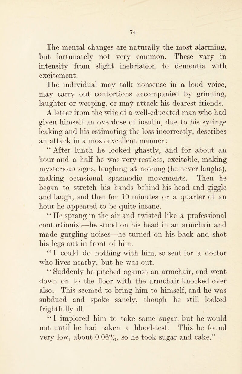 The mental changes are naturally the most alarming, but fortunately not very common. These vary in intensity from slight inebriation to dementia with excitement. The individual may talk nonsense in a loud voice, may carry out contortions accompanied by grinning, laughter or weeping, or mat7 attack his dearest friends. A letter from the wife of a well-educated man who had given himself an overdose of insulin, due to his syringe leaking and his estimating the loss incorrectly, describes an attack in a most excellent manner: “ After lunch he looked ghastly, and for about an hour and a half he was very restless, excitable, making mysterious signs, laughing at nothing (he never laughs), making occasional spasmodic movements. Then he began to stretch his hands behind his head and giggle and laugh, and then for 10 minutes or a quarter of an hour he appeared to be quite insane. “ He sprang in the air and twisted like a professional contortionist—he stood on his head in an armchair and made gurgling noises—he turned on his back and shot his legs out in front of him. “ I could do nothing with him, so sent for a doctor who lives nearby, but he was out. “ Suddenly he pitched against an armchair, and went down on to the floor with the armchair knocked over also. This seemed to bring him to himself, and he was subdued and spoke sanely, though he still looked frightfully ill. “ I implored him to take some sugar, bub he would not until he had taken a blood-test. This he found very low, about 0-06%, so he took sugar and cake.”