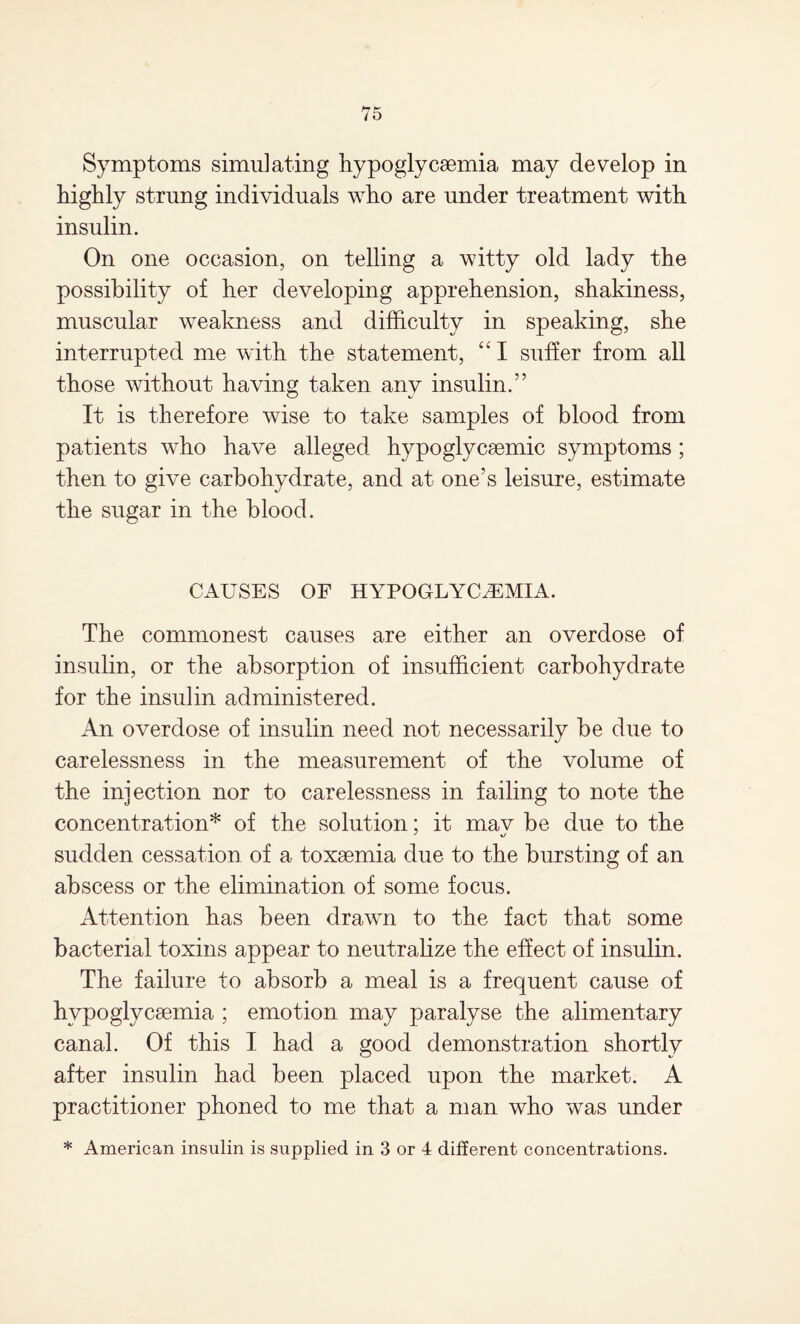 Symptoms simulating hypoglycemia may develop in highly strung individuals who are under treatment with insulin. On one occasion, on telling a witty old lady the possibility of her developing apprehension, shakiness, muscular weakness and difficulty in speaking, she interrupted me with the statement, “ I suffer from all those without having taken any insulin.” It is therefore wise to take samples of blood from patients who have alleged hypoglycemic symptoms ; then to give carbohydrate, and at one’s leisure, estimate the sugar in the blood. CAUSES OF HYPOGLYCEMIA. The commonest causes are either an overdose of insulin, or the absorption of insufficient carbohydrate for the insulin administered. An overdose of insulin need not necessarily be due to carelessness in the measurement of the volume of the injection nor to carelessness in failing to note the concentration* of the solution; it mav be due to the sudden cessation of a toxaemia due to the bursting of an abscess or the elimination of some focus. Attention has been drawn to the fact that some bacterial toxins appear to neutralize the effect of insulin. The failure to absorb a meal is a frequent cause of hvpoglycaemia ; emotion may paralyse the alimentary canal. Of this I had a good demonstration shortly after insulin had been placed upon the market. A practitioner phoned to me that a man who was under * American insulin is supplied in 3 or 4 different concentrations.