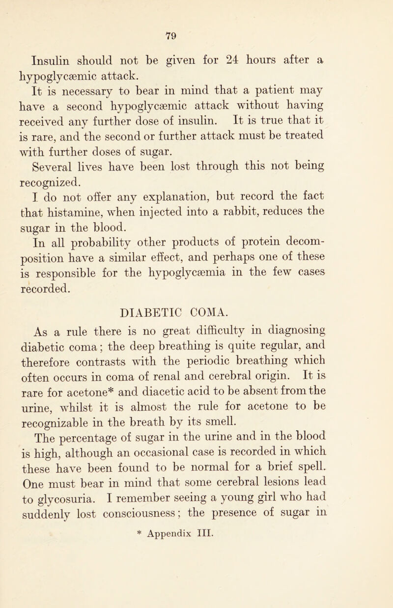 Insulin should not be given for 24 hours after a hypoglycemic attack. It is necessary to bear in mind that a patient may have a second hypoglycsemic attack without having received any further dose of insulin. It is true that it is rare, and the second or further attack must be treated with further doses of sugar. Several lives have been lost through this not being recognized. I do not offer any explanation, but record the fact that histamine, when injected into a rabbit, reduces the sugar in the blood. In all probability other products of protein decom¬ position have a similar effect, and perhaps one of these is responsible for the hypoglycsemia in the few cases recorded. DIABETIC COMA. As a rule there is no great difficulty in diagnosing diabetic coma; the deep breathing is quite regular, and therefore contrasts with the periodic breathing which often occurs in coma of renal and cerebral origin. It is rare for acetone* and diacetic acid to be absent from the urine, whilst it is almost the rule for acetone to be recognizable in the breath by its smell. The percentage of sugar in the urine and in the blood is high, although an occasional case is recorded in which these have been found to be normal for a brief spell. One must bear in mind that some cerebral lesions lead to glycosuria. I remember seeing a young girl who had suddenly lost consciousness; the presence of sugar in * Appendix III.