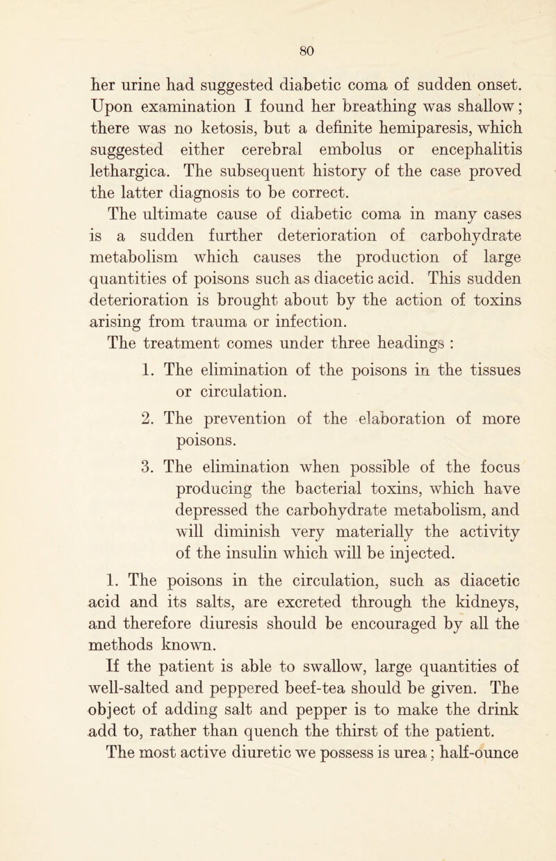 her urine had suggested diabetic coma of sudden onset. Upon examination I found her breathing was shallow; there was no ketosis, but a definite hemiparesis, which suggested either cerebral embolus or encephalitis lethargica. The subsequent history of the case proved the latter diagnosis to be correct. The ultimate cause of diabetic coma in many cases is a sudden further deterioration of carbohydrate metabolism which causes the production of large quantities of poisons such as diacetic acid. This sudden deterioration is brought about by the action of toxins arising from trauma or infection. The treatment comes under three headings : 1. The elimination of the poisons in the tissues or circulation. 2. The prevention of the elaboration of more poisons. 3. The elimination when possible of the focus producing the bacterial toxins, which have depressed the carbohydrate metabolism, and will diminish very materially the activity of the insulin which will be injected. 1. The poisons in the circulation, such as diacetic acid and its salts, are excreted through the kidneys, and therefore diuresis should be encouraged by all the methods known. If the patient is able to swallow, large quantities of well-salted and peppered beef-tea should be given. The object of adding salt and pepper is to make the drink add to, rather than quench the thirst of the patient. The most active diuretic we possess is urea; half-ounce