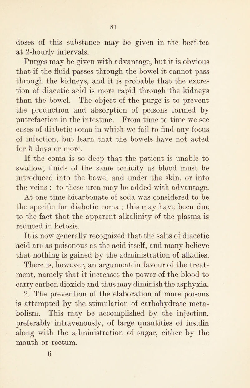 doses of this substance may be given in the beef-tea at 2-hourlv intervals. Purges may be given with advantage, but it is obvious that if the fluid passes through the bowel it cannot pass through the kidneys, and it is probable that the excre¬ tion of diacetic acid is more rapid through the kidneys than the bowel. The object of the purge is to prevent the production and absorption of poisons formed by putrefaction in the intestine. From time to time we see cases of diabetic coma in which we fail to find any focus of infection, but learn that the bowels have not acted for 5 days or more. If the coma is so deep that the patient is unable to swallow, fluids of the same tonicity as blood must be introduced into fche bowel and under the skin, or into the veins ; to these urea may be added with advantage. At one time bicarbonate of soda was considered to be the specific for diabetic coma ; this may have been due to the fact that the apparent alkalinity of the plasma is reduced in ketosis. It is now generally recognized that the salts of diacetic acid are as poisonous as the acid itself, and many believe that nothing is gained by the administration of alkalies. There is, however, an argument in favour of the treat¬ ment, namely that it increases the power of the blood to carry carbon dioxide and thus may diminish the asphyxia. 2. The prevention of the elaboration of more poisons is attempted by the stimulation of carbohydrate meta¬ bolism. This may be accomplished by the injection, preferably intravenously, of large quantities of insulin along with the administration of sugar, either by the mouth or rectum. 6