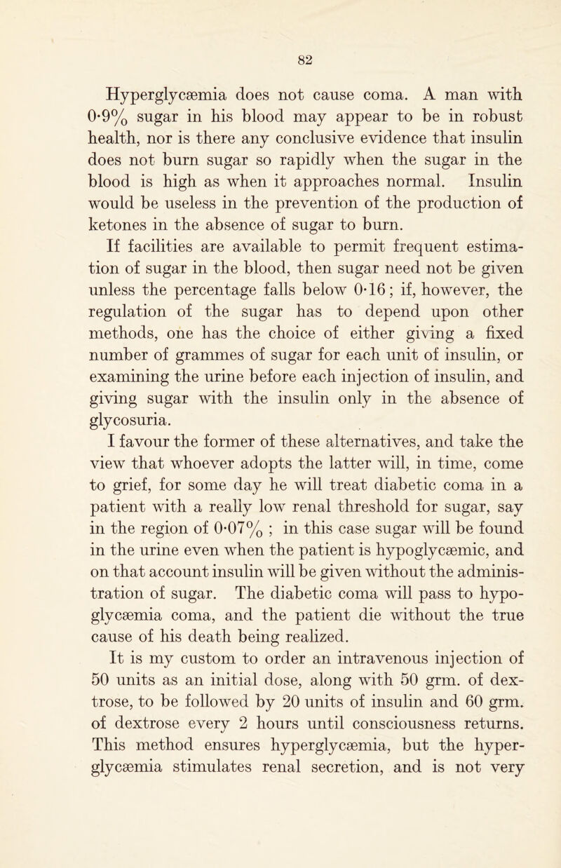 Hyperglycaemia does not cause coma. A man with 0-9% sugar in his blood may appear to be in robust health, nor is there any conclusive evidence that insulin does not burn sugar so rapidly when the sugar in the blood is high as when it approaches normal. Insulin would be useless in the prevention of the production of ketones in the absence of sugar to burn. If facilities are available to permit frequent estima¬ tion of sugar in the blood, then sugar need not be given unless the percentage falls below 0-16; if, however, the regulation of the sugar has to depend upon other methods, one has the choice of either giving a fixed number of grammes of sugar for each unit of insulin, or examining the urine before each injection of insulin, and giving sugar with the insulin only in the absence of glycosuria. I favour the former of these alternatives, and take the view that whoever adopts the latter will, in time, come to grief, for some day he will treat diabetic coma in a patient with a really low renal threshold for sugar, say in the region of 0-07% ; in this case sugar will be found in the urine even when the patient is hypoglycsemic, and on that account insulin will be given without the adminis¬ tration of sugar. The diabetic coma will pass to hypo- glycaemia coma, and the patient die without the true cause of his death being realized. It is my custom to order an intravenous injection of 50 units as an initial dose, along with 50 grm. of dex¬ trose, to be followed by 20 units of insulin and 60 grm. of dextrose every 2 hours until consciousness returns. This method ensures hyperglycaemia, but the hyper- glycaemia stimulates renal secretion, and is not very