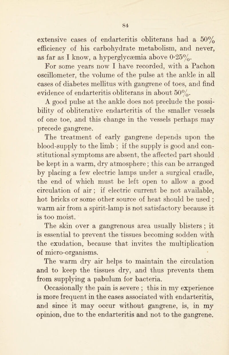 extensive cases of endarteritis obliterans bad a 50% efficiency of bis carbohydrate metabolism, and never, as far as I know, a hyperglycemia above 0*25%. For some years now I have recorded, with a Pacbon oscillometer, the volume of the pulse at the ankle in all cases of diabetes mellitus with gangrene of toes, and find evidence of endarteritis obliterans in about 50%. A good pulse at the ankle does not preclude the possi¬ bility of obliterative endarteritis of the smaller vessels of one toe, and this change in the vessels perhaps may precede gangrene. The treatment of early gangrene depends upon the blood-supply to the limb ; if the supply is good and con¬ stitutional symptoms are absent, the affected part should be kept in a warm, dry atmosphere; this can be arranged by placing a few electric lamps under a surgical cradle, the end of which must be left open to allow a good circulation of air ; if electric current be not available, hot bricks or some other source of heat should be used ; warm air from a spirit-lamp is not satisfactory because it is too moist. The skin over a gangrenous area usually blisters ; it is essential to prevent the tissues becoming sodden with the exudation, because that invites the multiplication of micro-organisms. The warm dry air helps to maintain the circulation and to keep the tissues dry, and thus prevents them from supplying a pabulum for bacteria. Occasionally the pain is severe ; this in my experience is more frequent in the cases associated with endarteritis, and since it may occur without gangrene, is, in my opinion, due to the endarteritis and not to the gangrene.