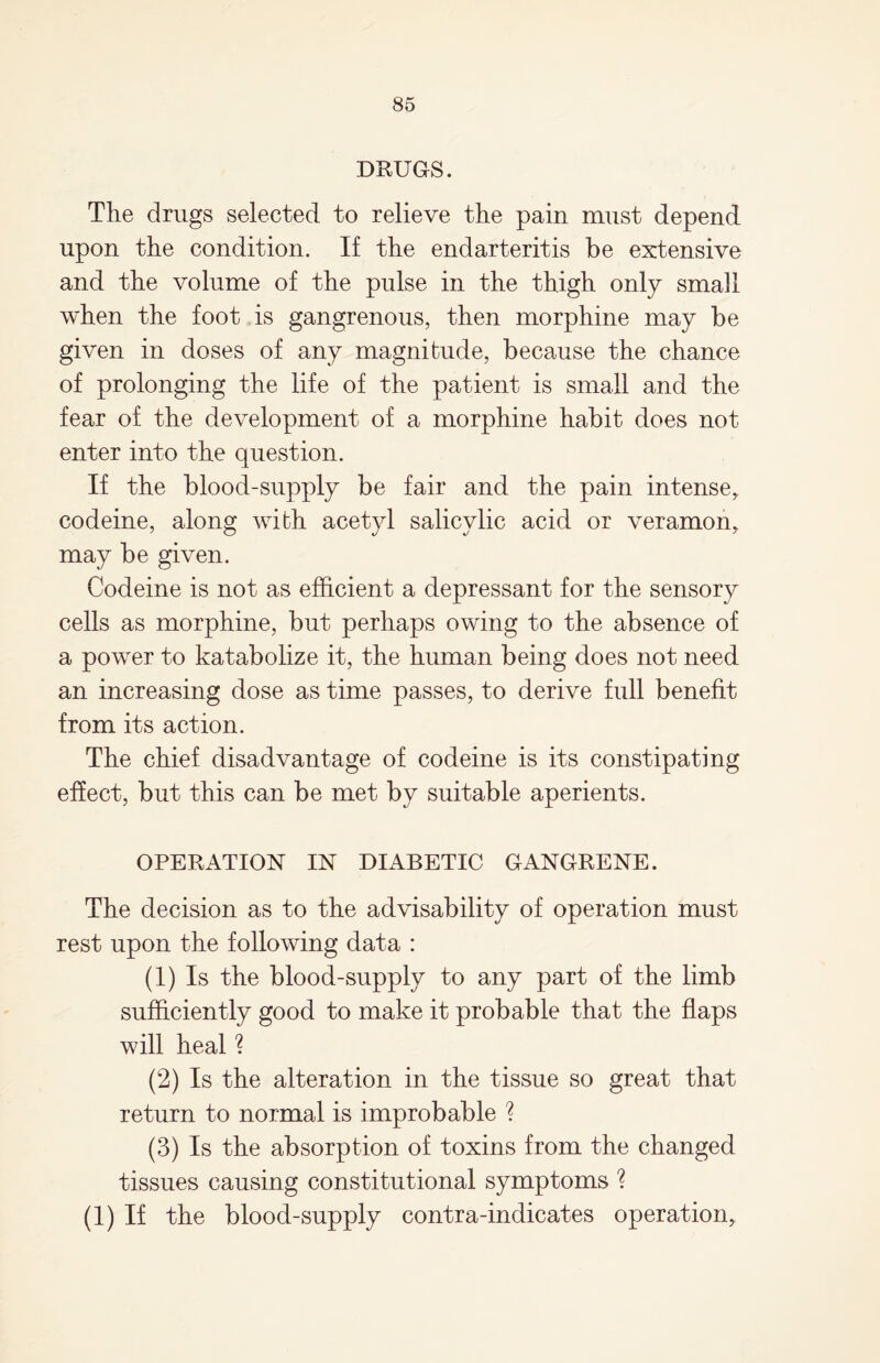 DRUGS. The drugs selected to relieve the pain must depend upon the condition. If the endarteritis be extensive and the volume of the pulse in the thigh only small when the foot is gangrenous, then morphine may be given in doses of any magnitude, because the chance of prolonging the life of the patient is small and the fear of the development of a morphine habit does not enter into the question. If the blood-supply be fair and the pain intense, codeine, along with acetyl salicylic acid or veramon, may be given. Codeine is not as efficient a depressant for the sensory cells as morphine, but perhaps owing to the absence of a power to katabolize it, the human being does not need an increasing dose as time passes, to derive full benefit from its action. The chief disadvantage of codeine is its constipating effect, but this can be met by suitable aperients. OPERATION IN DIABETIC GANGRENE. The decision as to the advisability of operation must rest upon the following data : (1) Is the blood-supply to any part of the limb sufficiently good to make it probable that the flaps will heal ? (2) Is the alteration in the tissue so great that return to normal is improbable ? (3) Is the absorption of toxins from the changed tissues causing constitutional symptoms ? (i) if the blood-supply contra-indicates operation,