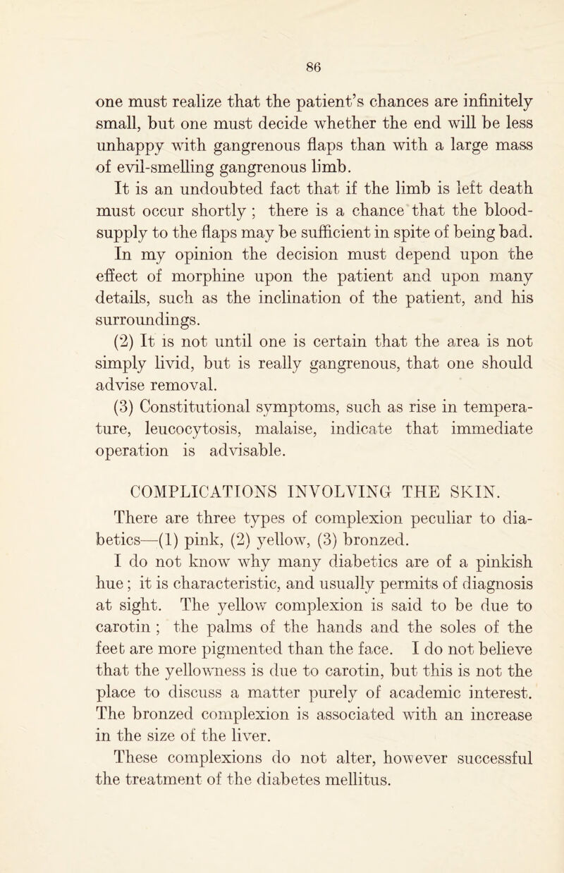 one must realize that the patient’s chances are infinitely small, but one must decide whether the end will be less unhappy with gangrenous flaps than with a large mass of evil-smelling gangrenous limb. It is an undoubted fact that if the limb is left death must occur shortly ; there is a chance that the blood- supply to the flaps may be sufficient in spite of being bad. In my opinion the decision must depend upon the effect of morphine upon the patient and upon many details, such as the inclination of the patient, and his surroundings. (2) It is not until one is certain that the area is not simply livid, but is really gangrenous, that one should advise removal. (3) Constitutional symptoms, such as rise in tempera¬ ture, leucocytosis, malaise, indicate that immediate operation is advisable. COMPLICATIONS INVOLVING THE SKIN. There are three types of complexion peculiar to dia¬ betics—(1) pink, (2) yellow, (3) bronzed. I do not know why many diabetics are of a pinkish hue; it is characteristic, and usually permits of diagnosis at sight. The yellow complexion is said to be due to carotin ; the palms of the hands and the soles of the feet are more pigmented than the face. I do not believe that the yellowness is due to carotin, but this is not the place to discuss a matter purely of academic interest. The bronzed complexion is associated with an increase in the size of the liver. These complexions do not alter, however successful the treatment of the diabetes mellitus.