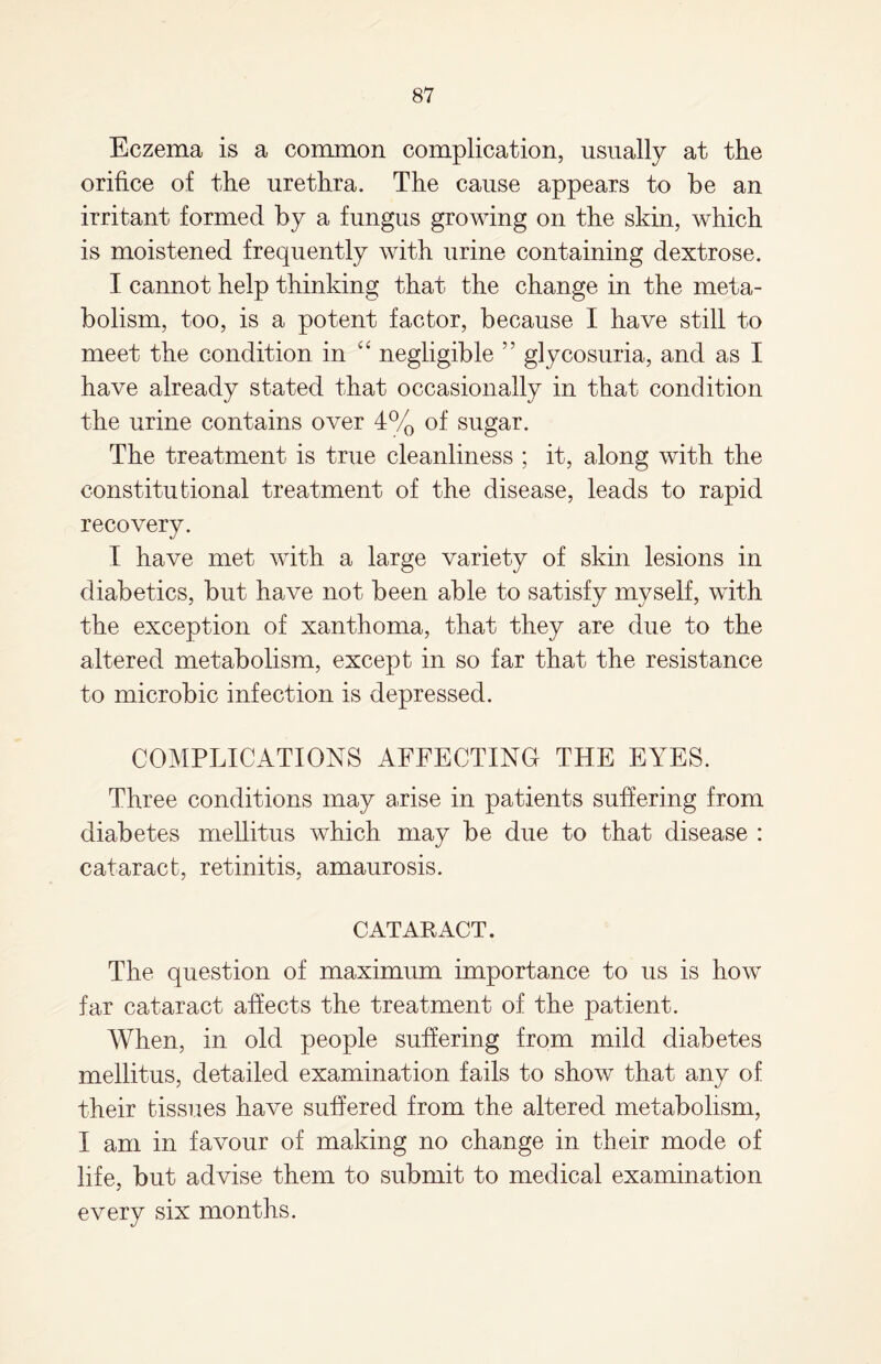 Eczema is a common complication, usually at the orifice of the urethra. The cause appears to he an irritant formed by a fungus growing on the skin, which is moistened frequently with urine containing dextrose. I cannot help thinking that the change in the meta¬ bolism, too, is a potent factor, because I have still to meet the condition in “ negligible ” glycosuria, and as I have already stated that occasionally in that condition the urine contains over 4% of sugar. The treatment is true cleanliness ; it, along with the constitutional treatment of the disease, leads to rapid recovery. I have met with a large variety of skin lesions in diabetics, but have not been able to satisfy myself, with the exception of xanthoma, that they are due to the altered metabolism, except in so far that the resistance to microbic infection is depressed. COMPLICATIONS AFFECTING THE EYES. Three conditions may arise in patients suffering from diabetes mellitus which may be due to that disease : cataract, retinitis, amaurosis. CATARACT. The question of maximum importance to us is how far cataract affects the treatment of the patient. When, in old people suffering from mild diabetes mellitus, detailed examination fails to show that any of their tissues have suffered from the altered metabolism, I am in favour of making no change in their mode of life, but advise them to submit to medical examination every six months.