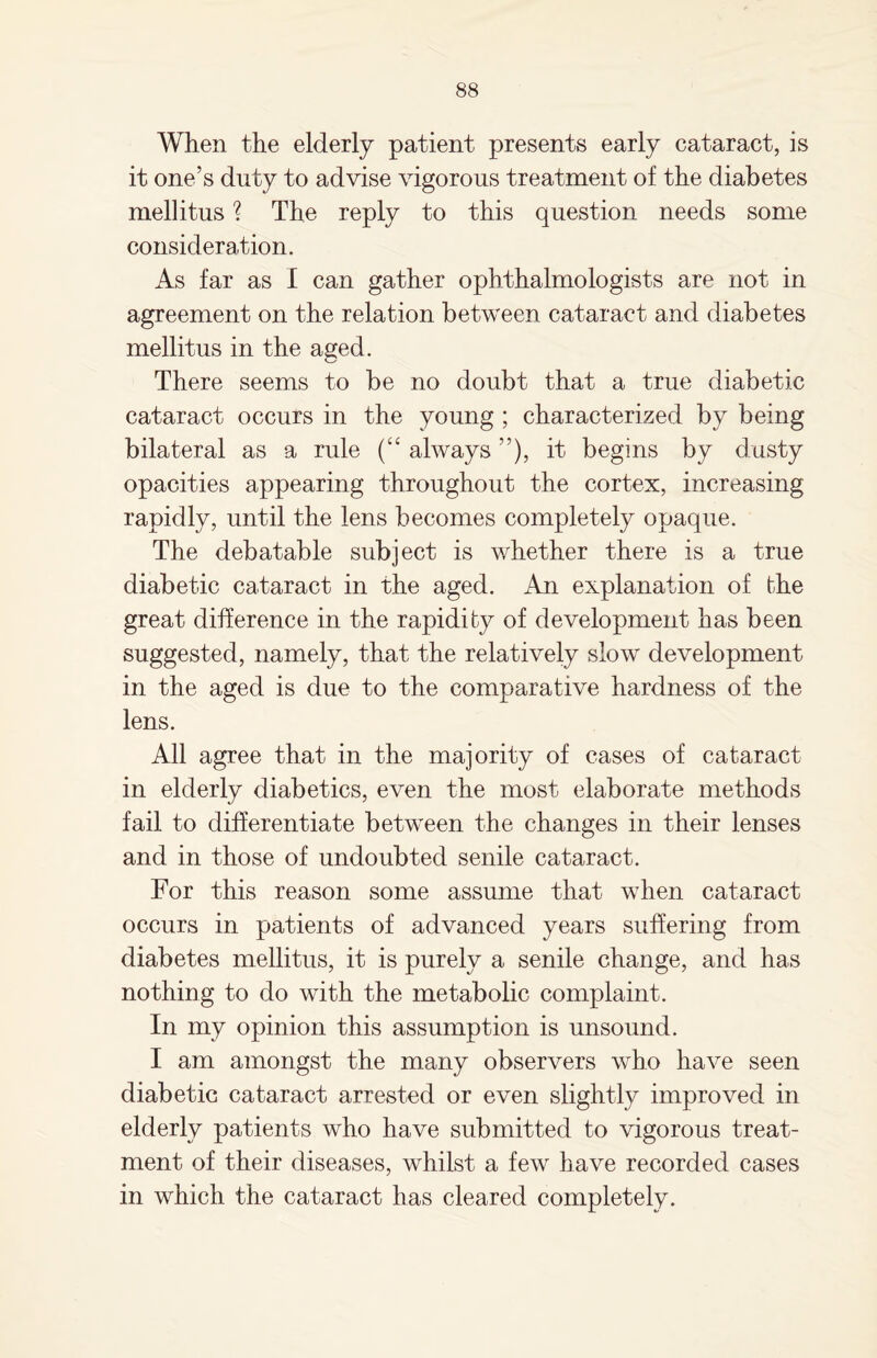 When the elderly patient presents early cataract, is it one’s duty to advise vigorous treatment of the diabetes mellitus ? The reply to this question needs some consideration. As far as I can gather ophthalmologists are not in agreement on the relation between cataract and diabetes mellitus in the aged. There seems to be no doubt that a true diabetic cataract occurs in the young ; characterized by being bilateral as a rule (“ always ”), it begins by dusty opacities appearing throughout the cortex, increasing rapidly, until the lens becomes completely opaque. The debatable subject is whether there is a true diabetic cataract in the aged. An explanation of the great difference in the rapidity of development has been suggested, namely, that the relatively slow development in the aged is due to the comparative hardness of the lens. All agree that in the majority of cases of cataract in elderly diabetics, even the most elaborate methods fail to differentiate between the changes in their lenses and in those of undoubted senile cataract. For this reason some assume that when cataract occurs in patients of advanced years suffering from diabetes mellitus, it is purely a senile change, and has nothing to do with the metabolic complaint. In my opinion this assumption is unsound. I am amongst the many observers who have seen diabetic cataract arrested or even slightly improved in elderly patients who have submitted to vigorous treat¬ ment of their diseases, whilst a few have recorded cases in which the cataract has cleared completely.