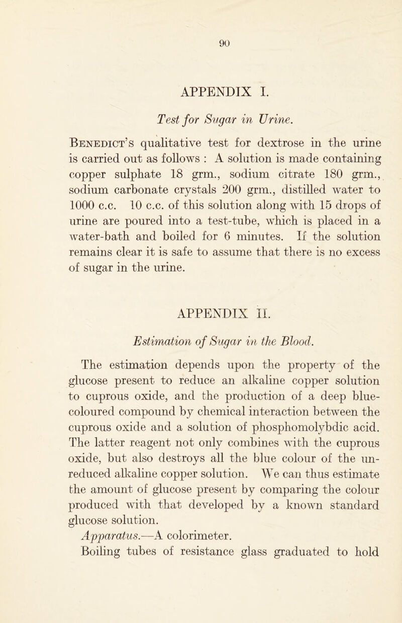 APPENDIX I. Test for Sugar in TJrine. Benedict’s qualitative test for dextrose in the urine is carried out as follows : A solution is made containing copper sulphate 18 grin., sodium citrate 180 grin., sodium carbonate crystals 200 grm., distilled water to 1000 c.c. 10 c.c. of this solution along with 15 drops of urine are poured into a test-tube, which is placed in a water-bath and boiled for 6 minutes. If the solution remains clear it is safe to assume that there is no excess of sugar in the urine. APPENDIX II. Estimation of Sugar in the Blood. The estimation depends upon the property of the glucose present to reduce an alkaline copper solution to cuprous oxide, and the production of a deep blue- coloured compound by chemical interaction between the cuprous oxide and a solution of phosphomolybdic acid. The latter reagent not only combines with the cuprous oxide, but also destroys all the blue colour of the un¬ reduced alkaline copper solution. We can thus estimate the amount of glucose present by comparing the colour produced with that developed by a known standard glucose solution. Apparatus.—A colorimeter. Boiling tubes of resistance glass graduated to hold