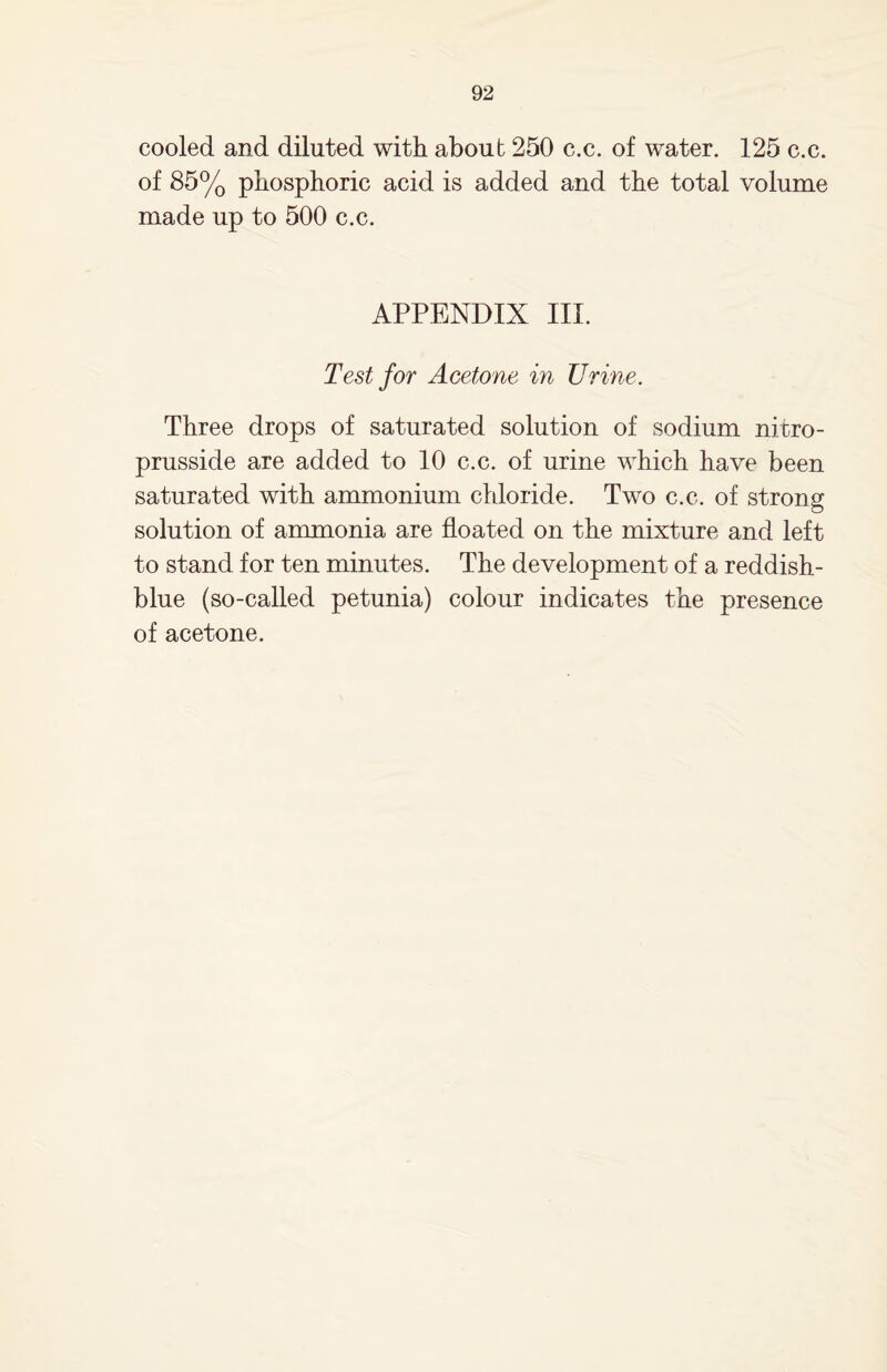 cooled and diluted with about 250 c.c. of water. 125 c.c. of 85% phosphoric acid is added and the total volume made up to 500 c.c. APPENDIX III. Test for Acetone in Urine. Three drops of saturated solution of sodium nitro- prusside are added to 10 c.c. of urine which have been saturated with ammonium chloride. Two c.c. of strong solution of ammonia are floated on the mixture and left to stand for ten minutes. The development of a reddish- blue (so-called petunia) colour indicates the presence of acetone.