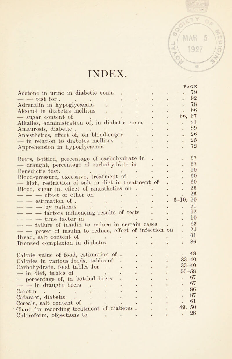 INDEX S V A / Wk /?/ L \ \ TT \ f / raj; « ITS ' Iff An i 109 PAGE Acetone in urine in diabetic coma . . . . .79 -test for ......... 92 Adrenalin in hypoglycsemia . . . . . . 78 Alcohol in diabetes mellitus . . . . • .66 — sugar content of ...... 66, 67 Alkalies, administration of, in diabetic coma . . .81 Amaurosis, diabetic ........ 89 Anaesthetics, effect of, on blood-sugar . . . .26 — in relation to diabetes mellitus . . . . .25 Apprehension in hypoglycsemia . . . • .72 Beers, bottled, percentage of carbohydrate in — draught, percentage of carbohydrate in Benedict’s test. ..... Blood-pressure, excessive, treatment of — hish, restriction of salt in diet in treatment of Blood, sugar in, effect of anaesthetics on . -— — — effect of ether on — — estimation of . — — — by patients .... -factors influencing results of tests -time factor in . — -—- failure of insulin to reduce in certain cases — — power of insulin to reduce, effect of infection Bread, salt content of Bronzed complexion in diabetes on 6-: 67 67 90 60 60 26 26 10, 90 51 12 10 62 24 61 86 Calorie value of food, estimation of . Calories in various foods, tables of Carbohydrate, food tables for . — in diet, tables of — percentage of, in bottled beers — — in draught beers Carotin ...... Cataract, diabetic .... Cereals, salt content of Chart for recording treatment of diabetes Chloroform, objections to . 48 33-40 33-40 55-58 . 67 . 67 . 86 . 87 . 61 49, 50