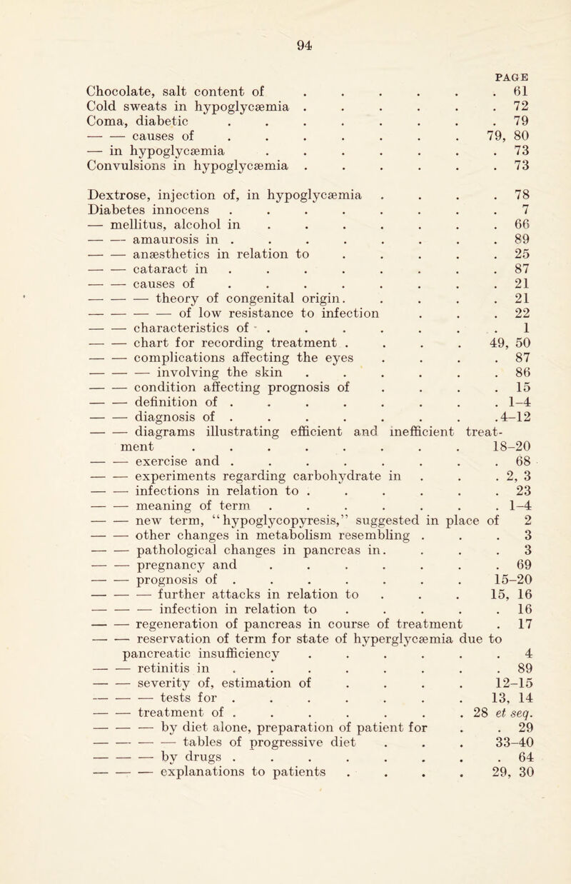 PAGE Chocolate, salt content of . . . . . .61 Cold sweats in hypoglycsemia . . . . . .72 Coma, diabetic . . . . . . . .79 -causes of ...... 79, 80 — in hypoglycsemia . . . . . . .73 Convulsions in hypoglycsemia . . . . . .73 Dextrose, injection of, in hypoglycsemia . . . .78 Diabetes innocens ........ 7 — mellitus, alcohol in . . . . . .66 -amaurosis in . . . . . . . .89 -ansesthetics in relation to ..... 25 - cataract in . . . . . . .87 — — causes of . . . . . . . .21 -theory of congenital origin. . . . .21 -of low resistance to infection . . .22 -characteristics of ' . . . . . . .1 — — chart for recording treatment .... 49, 50 -complications affecting the eyes . . . .87 -involving the skin . . . . . .86 -condition affecting prognosis of . . .15 -definition of ....... 1-4 -diagnosis of . . . . . . . .4-12 -diagrams illustrating efficient and inefficient treat¬ ment ........ 18-20 — — exercise and ........ 68 -experiments regarding carbohydrate in . . 2, 3 -infections in relation to . . . . . .23 -meaning of term . . . . . . .1-4 -new term, “ hypoglycopyresis,” suggested in place of 2 -other changes in metabolism resembling ... 3 -pathological changes in pancreas in. . . .3 - pregnancy and . . . . . . .69 -prognosis of . . . . . . . 15-20 — -further attacks in relation to . . . 15, 16 — — — infection in relation to . . . .16 -regeneration of pancreas in course of treatment . 17 -reservation of term for state of hyperglycsemia due to pancreatic insufficiency ...... 4 -retinitis in . . . . . . .89 -severity of, estimation of ... 12-15 -tests for ....... 13, 14 -treatment of . . . . . . .28 ei seq. -— by diet alone, preparation of patient for . . 29 -tables of progressive diet . . . 33-40 - by drugs ........ 64 -explanations to patients .... 29, 30