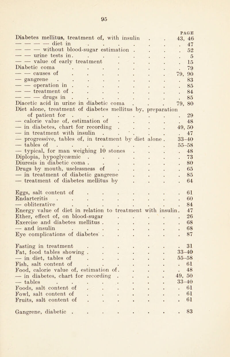 PAGE Diabetes mellitus, treatment of, with insulin . . 43, 46 — — — — diet in ....... 47 — — -—- without blood-sugar estimation . . . .52 — — urine tests in. . . . . . . .5 — — value of early treatment . . . . .15 Diabetic coma ........ 79 -causes of ...... 79, 90 — gangrene ......... 83 -operation in . . . . . . . .85 -treatment of . . . . . . . .84 - drugs in . . . . . . . .85 Diacetic acid in urine in diabetic coma . . . 79, 80 Diet alone, treatment of diabetes mellitus by, preparation of patient for ........ 29 — calorie value of, estimation of . . . .48 — in diabetes, chart for recording .... 49, 50 — in treatment with insulin . . ' . . . .47 — progressive, tables of, in treatment by diet alone . 33-40 — tables of ....... 55-58 — typical, for man weighing 10 stones . . . .48 Diplopia, hypoglycsemic . . . . . . .73 Diuresis in diabetic coma ....... 80 Drugs by mouth, uselessness of . . . .65 — in treatment of diabetic gangrene . . . .85 — treatment of diabetes mellitus by .... 64 Eggs, salt content of . . . . . . .61 Endarteritis ......... 60 — obliterative ........ 84 Energy value of diet in relation to treatment with insulin. 47 Ether, effect of, on blood-sugar . . . . .26 Exercise and diabetes mellitus . . . . . .68 — and insulin ........ 68 Eye complications of diabetes' . . . . . .87 Fasting in treatment . . . . . . .31 Fat, food tables showing ...... 33-40 — in diet, tables of ...... 55-58 Fish, salt content of . . . . . . .61 Food, calorie value of, estimation of. . . . .48 — in diabetes, chart for recording .... 49, 50 — tables ........ 33-40 Foods, salt content of . . . . . .61 Fowl, salt content of ....... 61 Fruits, salt content of . . . . . .61 Gangrene, diabetic . 83