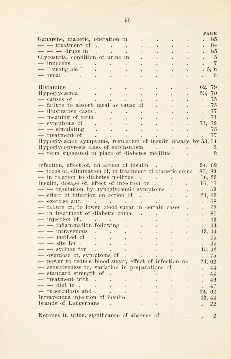 PAGE Gangrene, diabetic, operation in . . . . .85 -treatment of . . . . . . . .84 — — — drugs in . . . . . . .85 Glycosuria, condition of urine in . . . .5 -— innocens ......... 7 -— “ negligible ” . . . . . . . . 5, 6 — renal .......... 6 Histamine ........ 62, 79 Hypoglycsemia ....... 53, 70 — causes of . . . . . . . .75 — failure to absorb meal as cause of . . . .75 — illustrative cases . . . . . . . .77 -— meaning of term . . . . . . .71 — symptoms of . . . . . 71, 72 — — simulating ........ 75 -— treatment of . . . . . . .77 Hypoglycsemic symptoms, regulation of insulin dosage by 53, 54 Hypoglycopyresis class of subinsulism .... 3 — term suggested in place of diabetes mellitus. . . 2 Infection, effect of, on action of insulin . . . 24, 62 — focus of, elimination of, in treatment of diabetic coma 80, 83 — in relation to diabetes mellitus . . . 16, 23 Insulin, dosage of, effect of infection on . . . 16, 17 — — regulation by hypoglycsemic symptoms . . .53 — effect of infection on action of . . . 24, 62 — exercise and ........ 68 -— failure of, to lower blood-sugar in certain cases . . 62 — in treatment of diabetic coma . . . . .81 -— injection of. . . . . . . . .43 -— — inflammation following . . . . . .44 -— — intravenous ....... 43, 44 -method of . . . . . . .45 — ■—- site for ......... 45 — — syringe for . . . . . . 45, 46 — overdose of, symptoms of . . . . .75 — power to reduce blood-sugar, effect of infection on 24, 62 — sensitiveness to, variation in preparations of . .44 — standard strength of . . . . . . .44 — treatment with ........ 46 -diet in . . . . . . . . .47 — tuberculosis and ....... 24, 62 Intravenous injection of insulin .... 43, 44 Islands of Langerhans ....... 22 Ketones in urine, significance of absence of . .2